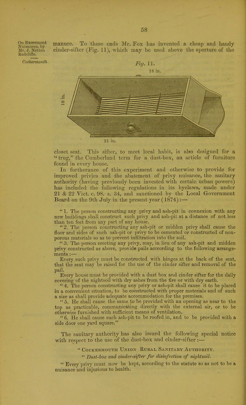 Nuissufcos^by* manure. To these ends Mr. Fox has invented a cheap and handy- Mr. J. Netten cinder-sifter (Fior. ll),.whic]i may be used above the aperture of the 21 in. closet seat, Tliis sifter, to meet local habit, is also designed for a  trug, the Cumberland term for a dust-box, an article of furniture found in every house. In furtherance of this experiment and otherwise to provide for improved privies and the abatement of privy nuisance, the sanitary authority (having previously been invested with certaiii urban powers) has included the following regulations in its byelaws, made under 21 & 22 Vict. c. 98. s. 34, and sanctioned by the Local Government Board on the 9th July in the present year (1874) :— 1. The person constructing any privy and ash-pit in connexion with any new buildings shaU construct such privy and ash-pit at a distance of not less than ten feet from any part of any house.  2. The person constructing any ash-pit or midden pri^iy shall cause the floor and sides of such ash-pit or pri^^y to be cemented or constructed of non- porous materials so as to prevent infiltration into the soil.  3. The person erecting any privy, may, in lieu of any ash-pit and midden privy constructed as above, provide pails acccording to the following arrange- ments :— Every such privy must be constructed with hinges at the back of the seat, that the seat may be raised for the use of the cinder sifter and removal of the paU. Every house must be provided with a dust box and cinder sifter for the daily covering of the nightsoil with dry ashes from the fire or with dry earth.  4. The person constructing any privy or ash-pit shall cause it to be placed in a convenient situation, to be constructed with proper materials and of such a size as shall provide adequate accommodation for the premises.  5. He shall cause the same to be provided with an opening as near to the top as practicable, communicating directly with the external air, or to be otherwise furnished with sufficient means of ventilation.  6. He shall cause such ash-pit to be roofed in, and to be provided with a side door one yard square. The sanitary authority has also issued the following special notice with respect to the use of the dust-box and cinder-sifter :—  COCKERMOUTII UnION RuRAL SaNITARY AUTHORITY.  Dust-box and cinder-sifter for disinfection of nightsoil.  Every privy must now be kept, according to the statute so as not to be a nuisance and injurious to health.