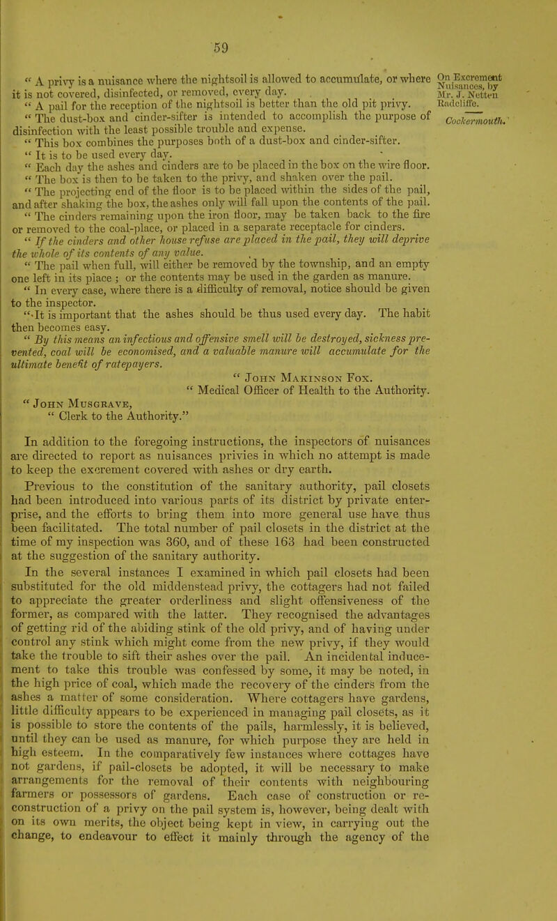  A pri^'y is a miisance where the nif?htsoil is allowed to accumulate, or where it is not covered, disinfected, or removed, every day. Mr!T'Stm  A pail for the reception of the nififhtsoil is better than the old pit privy. E«dcliffe.  The dust-box and cinder-sifter is intended to accomplish the purpose of CoclZrniouth. ' disinfection with the least possible trouble and expense.  This box combines the purposes both of a dast-box and cinder-sifter.  It is to be used every day.  Each day the ashes and cinders are to be placed in the box on the wire floor.  The box is then to be taken to the privy, and shaken over the pail.  The projecting end of the floor is to be placed within the sides of the pail, and after shaking the box, the ashes only will fall upon the contents of the pail.  The cinders remaining upon the iron floor, may be taken back to the fire or removed to the coal-place, or placed in a separate receptacle for cinders.  If the cinders and other house refuse are placed in the pail, they will deprive the whole of its contents of any value.  The pail when full, will either be removed by the township, and an empty one left in its place ; or the contents may be used in the garden as manure.  In every case, where there is a difficulty of removal, notice should be given to the inspector. •It is important that the ashes should be thus used every day. The habit then becomes easy.  By this means an infectious and offensive smell will be destroyed, sickness pre- vented, coal will be economised, and a valuable manure will accumulate for the ultimate bene^t of ratepayers.  John Makinson Fox.  Medical Officer of Health to the Authority.  John Musgrave,  Clerk to the Authority. In addition to the foregoing instructions, the inspectors of nuisances ai'e directed to report as nuisances privies in which no attempt is made to keep the excrement covered with ashes or dry earth. Previous to the constitution of the sanitary authority, pail closets had been introduced into various parts of its district by private enter- prise, and the efforts to bring them into more general use have thus ; been facilitated. The total number of pail closets in the district at the i time of my inspection was 360, and of these 163 had been constructed i at the suggestion of the sanitary authority. In the several instances I examined in which pail closets had been substituted for the old middenstead privy, the cottagers had not failed I to appreciate the greater orderliness and slight offensiveness of the former, as compared with the latter. They recognised the advantages ! of getting rid of the abiding stink of the old privy, and of having under I control any stink which might come from the new privy, if they would take the trouble to sift their ashes over the pail. An incidental induce- [ ment to take this trouble was confessed by some, it may be noted, in J the high price of coal, which made the recovery of the cinders from the I ashes a matter of some consideration. Where cottagers have gardens, ij little difficulty appears to be experienced in managing pail closets, as it I is possible to store the contents of the pails, harmlessly, it is believed, i until they can be used as manure, for which purpose they are held in ( high esteem. In the comparatively few instances where cottages have ( not gardens, if pail-closets be adopted, it wiU be necessary to make I arrangements for the removal of their contents with neighbouring : farmers or possessors of gardens. Each case of construction or re- ; construction of a privy on the pail system is, however, being dealt with on its own merits, the object being kept in view, in carrying out the change, to endeavour to effect it mainly through the agency of the