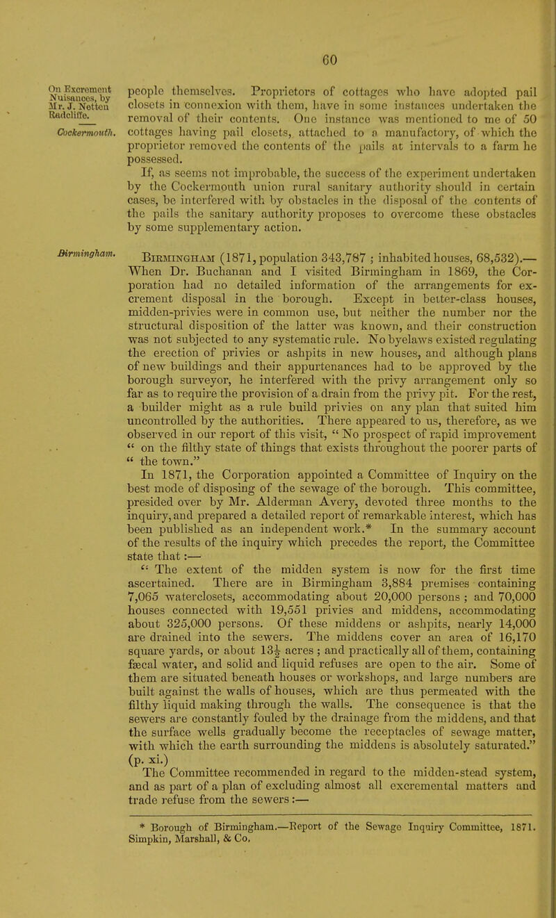 On Escromout Nuisances, by Mr. J. Nettoii RadcliCEe. CockermoutJi. Birmingham. people themselves. Proprietors of cottages who have adopted pail closets in connexion with them, have in some instances undertaken the removal of their contents. One instance was mentioned to me of 50 cottages having pail closets, attached to a manufactory, of which the proprietor removed the contents of the pails at intervals to a farm he possessed. If, as seems not improbable, the success of the experiment undertaken by the Cockerraouth union rural sanitary authority should in certain cases, be interfered with by obstacles in the disposal of the contents of the pails the sanitary authority proposes to overcome these obstacles by some supplementary action. BiEMiNGHAM (1871, population 343,787 ; inhabited houses, 68,532).— When Dr. Buchanan and I visited Birmingham in 1869, the Cor- poration had no detailed information of the arrangements for ex- crement disposal in the borough. Except in belter-class houses, midden-privies were in common use, but neither the number nor the structural disposition of the latter was known, and their construction was not subjected to any systematic rule. Nobyelaws existed regulating the erection of privies or ashpits in new houses, and although plans of new buildings and their appurtenances had to be approved by the borough surveyor, he interfered with the privy arrangement only so far as to require the provision of a drain from the privy pit. For the rest, a builder might as a rule build privies on any plan that suited him uncontrolled by the authorities. There appeared to us, therefore, as we observed in our report of this visit,  No prospect of rapid improvement  on the filthy state of things that exists throughout the poorer parts of  the town. In 1871, the Corporation appointed a Committee of Inquiry on the best mode of disposing of the sewage of the borough. This committee, presided over by Mr. Alderman Avery, devoted three months to the inquiry, and prepared a detailed report of remarkable interest, which has been published as an independent work.* In the summary account of the results of the inquiry which precedes the report, the Committee state that:— The extent of the midden system is now for the first time ascertained. There are in Birmingham 3,884 premises containing 7,065 waterclosets, accommodating about 20,000 persons ; and 70,000 houses connected with 19,551 privies and middens, accommodating about 325,000 persons. Of these middens or ashpits, nearly 14,000 are drained into the sewers. The middens cover an area of 16,170 square yards, or about 13^ acres ; and practically all of them, containing faecal water, and solid and liquid refuses are open to the air. Some of them are situated beneath houses or workshops, and large numbers are built against the walls of houses, which are thus permeated with the filthy liquid making through the walls. The consequence is that the sewers are constantly fouled by the drainage from the middens, and that the surface wells gradually become the receptacles of sewage matter, with which the earth surrounding the middens is absolutely saturated. (p. xi.) The Committee recommended m regard to the midden-stead system, and as part of a plan of excluding almost all excremental matters and trade refuse from the sewers:— * Borough of Birmingham.—Eeport of the Sewage Inquiry Committee, 1871. Simpkin, Marshall, & Co.