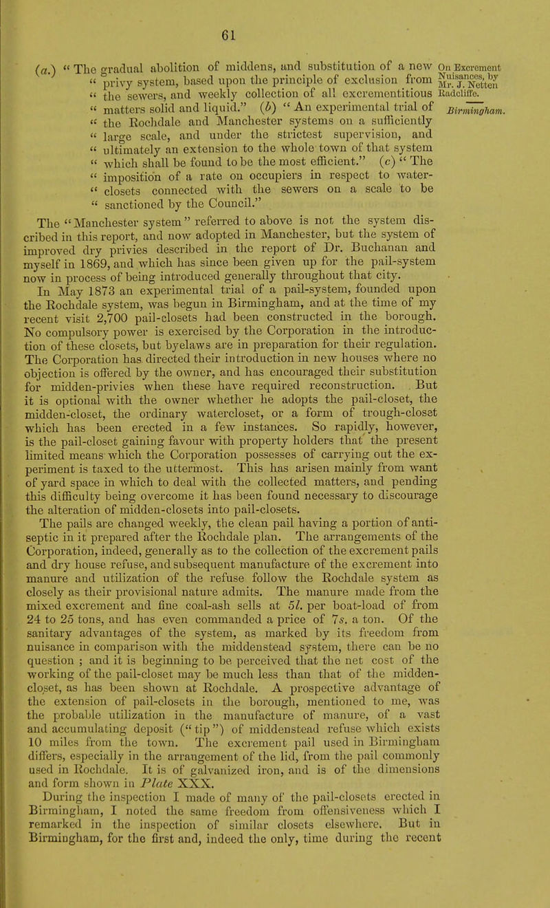 (a.)  The gradual abolition of middens, and substitution of a new On Excrement a privy system, based upon the principle of exclusion from M^T^Seu  the sewers, and weekly collection of all excrementitious liadcliffe. « matters solid and liquid. (d)  An experimental trial of mn'i^oham. the Eochdale and Manchester systems on a sufficiently  large scale, and under the strictest supervision, and  ultimately an extension to the whole town of that system  which shall be found to be the most efficient. (c)  The  imposition of a rate on occupiers in respect to water-  closets connected with the sewers on a scale to be  sanctioned by the Council. The Manchester system referred to above is not the system dis- cribed in this report, and now adopted in Manchester, but the system of improved dry privies described in the report of Dr. Buchanan and myself in 1869, and which has since been given up for the pail-system now in process of being introduced generally throughout that city. In May 1873 an experimental trial of a pail-system, founded upon the Eochdale system, was begun in Birmingham, and at the time of my recent visit 2,700 pail-closets had been constructed in the borough. No compulsory power is exercised by the Corporation in the introduc- tion of these closets, but byelaws are in preparation for their regulation. The Coi-poration has. directed their introduction in new houses where no objection is offered by the owner, and has encouraged their substitution for midden-privies when these have required reconstruction. . But it is optional with the owner whether he adopts the pail-closet, the midden-closet, the ordinary watercloset, or a form of trough-closet which has been erected in a few instances. So rapidly, however, is the pail-closet gaining favour with property holders that the present limited means which the Corporation possesses of carrying out the ex- periment is taxed to the uttermost. This has arisen mainly from want of yard space in which to deal with the collected matters, and pending this difficulty being overcome it has been found necessary to discourage the alteration of midden-closets into pail-closets. The pails are changed weekly, the clean pail having a portion of anti- septic in it prepared after the Eochdale plan. The arrangements of the Corporation, indeed, generally as to the collection of the excrement pails and dry house refuse, and subsequent manufacture of the excrement into manure and utilization of the refuse follow the Eochdale system as closely as their provisional nature admits. The manure made from the mixed excrement and fine coal-ash sells at 51. per boat-load of from 24 to 25 tons, and has even commanded a price of 7*. a ton. Of the sanitary advantages of the system, as marked by its freedom from nuisance in comparison with the middenstead system, there can be no question ; and it is beginning to be perceived that the net cost of the working of the pail-closet may be much less than that of the midden- closet, as has been shown at Eochdale. A prospective advantage of the extension of pail-closets in the borough, mentioned to me, was the probable utilization in the manufacture of manure, of a vast and accumulating deposit (tip) of middenstead refuse which exists 10 miles from the town. The excrement pail used in Birmingham differs, especially in the arrangement of the lid, from the pail commonly used in Eochdale. It is of galvanized iron, and is of the dimensions and form shown in Plate XXX. During the inspection I made of many of the pail-closets erected in Birmingliam, I noted the same freedom from off'eusiveness which I remarked in the inspection of similar closets elsewhere. But in Birmingham, for the first and, indeed the only, time during the recent