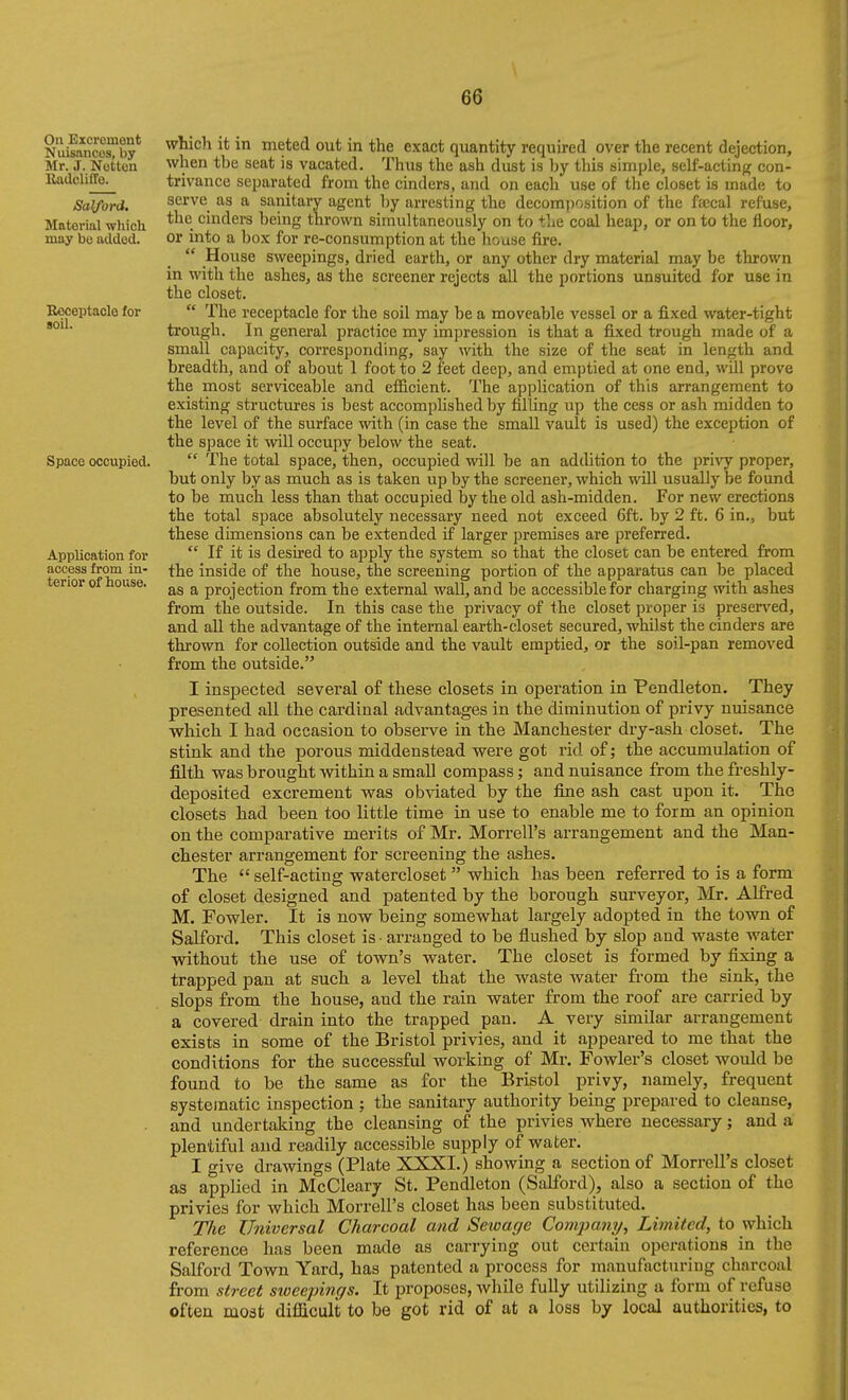 On Excreinont Nuisances, by Mr. J. Notion RadclilTe. Salford. Material which may bo added. Beceptaole for soil. Space occupied. Application for access from in- terior of house. which it in meted out in the exact quantity required over the recent dejection, when the seat is vacated. Thus the ash dust is by this simple, self-actinp; con- trivance separated from the cinders, and on each use of the closet is made to serve as a sanitary agent l)y arresting the decomjiosition of the faecal refuse, the cinders being thrown simultaneously on to the coal heap, or on to the floor, or into a box for re-consumption at the house fire.  House sweepings, dried earth, or any other dry material may be thrown in with the ashes, as the screener rejects all the portions unsuited for use in the closet.  The receptacle for the soil may be a moveable vessel or a fixed water-tight trough. In general practice my impression is that a fixed trough made of a small capacity, corresponding, say with the size of the seat in length and breadth, and of about 1 foot to 2 feet deep, and emptied at one end, will prove the most serviceable and efiicient. The application of this arrangement to existing structures is best accomplished by filling up the cess or ash midden to the level of the surface with (in case the small vault is used) the exception of the space it will occupy below the seat.  The total space, then, occupied will be an addition to the pri\'y proper, but only by as much as is taken up by the screener, which will usually be found to be much less than that occupied by the old ash-midden. For new erections the total space absolutely necessary need not exceed 6ft. by 2 ft. 6 in., but these dimensions can be extended if larger premises are preferred. *' If it is desii'ed to apply the system so that the closet can be entered from the inside of the house, the screening portion of the apparatus can be placed as a projection from the external wall, and be accessible for charging with ashes from the outside. In this case the privacy of the closet proper is preserved, and all the advantage of the internal earth-closet secured, whilst the cinders are thrown for collection outside and the vault emptied, or the soil-pan removed from the outside. I inspected several of these closets in operation in Pendleton. They presented all the cardinal advantages in the diminution of privy nuisance which I had occasion to observe in the Manchester dry-ash closet. The stink and the porous middenstead were got rid of; the accumulation of filth was brought within a small compass; and nuisance from the freshly- deposited excrement was obviated by the fine ash cast upon it. The closets had been too little time in use to enable me to form an opinion on the comparative merits of Mr. Morrell's arrangement and the Man- chester arrangement for screening the ashes. The  self-acting watercloset  which has been referred to is a form of closet designed and patented by the borough surveyor, Mr. Alfred M. Fowler. It is now being somewhat largely adopted in the town of Salford. This closet is • arranged to be flushed by slop and waste water without the use of town's water. The closet is formed by fixing a trapped pan at such a level that the waste water from the sink, the slops from the house, and the rain water from the roof are carried by a covered drain into the trapped pan. A very similar arrangement exists in some of the Bristol privies, and it appeared to me that the conditions for the successful working of Mr. Fowler's closet would be found to be the same as for the Bristol privy, namely, frequent systematic inspection ; the sanitary authority being prepared to cleanse, and undertaking the cleansing of the privies where necessary; and a plentiful and readily accessible supply of water. I give drawings (Plate XXXI.) showing a section of Morrell's closet as applied in McCleary St. Pendleton (Salford), also a section of the privies for which Morrell's closet has been substituted. The Universal Charcoal and Sewage Company, Limited, to which reference has been made as carrying out certain operations in the Salford Town Yard, has patented a process for manufacturing charcoal from street sweepings. It proposes, while fully utilizing a form of refuse often moat difficult to be got rid of at a loss by local authorities, to