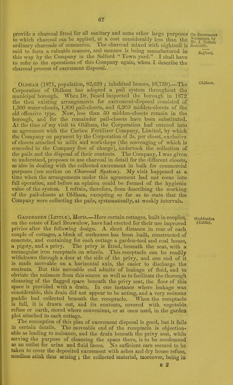 provide a charcoal fitted for all sanitary and some other large purposes On Excrement to Avhich charcoal can be applied, at a cost considerably less than the m^' j^ncUou ordinary charcoals of commerce. The charcoal mixed with nightsoil is Radciiiru. said to form a valuable manui-e, and manure is being manufactured in Samrd. this way by the Company in the Salford  Town yard. I shall have to refer to the operations of this Company again, when I describe the charcoal process of excrement disposal. Oldhaji (1871, population, 82,629 ; inhabited houses, 16,739) The ouham. Corporation of Oldham has adopted a pail system throughout the municipal borough. When Dr. Beard inspected the borough in 1872 the then existing arrangements for excrement-disposal consisted of 1,300 water-closets, 1,800 pail-closets, and 6,200 midden-closets of the old offensive type. Now, less than 50 midden-closets remain in the borough, and for the remainder pail-closets have been substituted. At the time of my visit to Oldham, the Corporation had entered into an agreement with the Carbon Fertilizer Company, Limited, by which the Company on payment by the Corporation of 3s. per closet, exclusive of closets attached to mills and workshops (the scavenging of which is conceded to the Company free of charge), undertook the collection o£ the pails and the disposal of their contents. The Company, I was giveu to understand, proposes to use charcoal in detail for the different closets, as also in dealing with the collected excrement in bulk for commercial purposes (see section on Charcoal System). My visit happened at a time when the arrangements under this agreement had not come into full operation, and before an opinion could be formed of the hygienic value of the system. I refrain, therefore, from describing the working of the pail-closets at Oldham, excepting so far as to state that the Company were collecting the pails, systematically, at weekly intervals. Gaddesden (Little), Herts.—Here certain cottages, built in couples, tfaddesden on the estate of Earl Brownlow, have had erected for their use improved {Little). privies after the following design. A short distance in rear of each couple of cottages, a block of outhouses has been built, constructed of concrete, and containing for each cottage a garden-tool and coal house, a pigsty, and a privy. The privy is fitted, beneath the seat, with a rectangular iron receptacle on wheels. This receptacle can be readily withdrawn through a door at the side of the privy, and one end of it is made moveable on a horizontal axis, the easier to discharge the contents. But this moveable end admits of leakage of fluid, and to obviate the nuisance from this source as well as to facilitate the thorough cleansuig of the flagged space beneath the privy seat, the floor of this space is provided with a drain. In one instance where leakage was considerable, this drain did not appear to be acting, and a very noisome puddle had collected beneath the receptacle. When the receptacle is full, it is drawn out, and its contents, covered with vegetable refuse or earth, stored where convenient, or at once used, in the gardea plot attached to each cottage. The conception of this plan of excrement disposal is good, but it fails in certain details. The moveable end of the receptacle is objection- able as leading to nuisance, and the drain beneath the privy seat, while servmg the purpose of cleansing the space there, is to be condemned as an outlet for urine and fluid fajccs. No sufficient care seemed to be taken to cover the deposited excrement with ashes and dry house refuse, needless stink thus arising ; the collected material, moreover, being iu £ 2