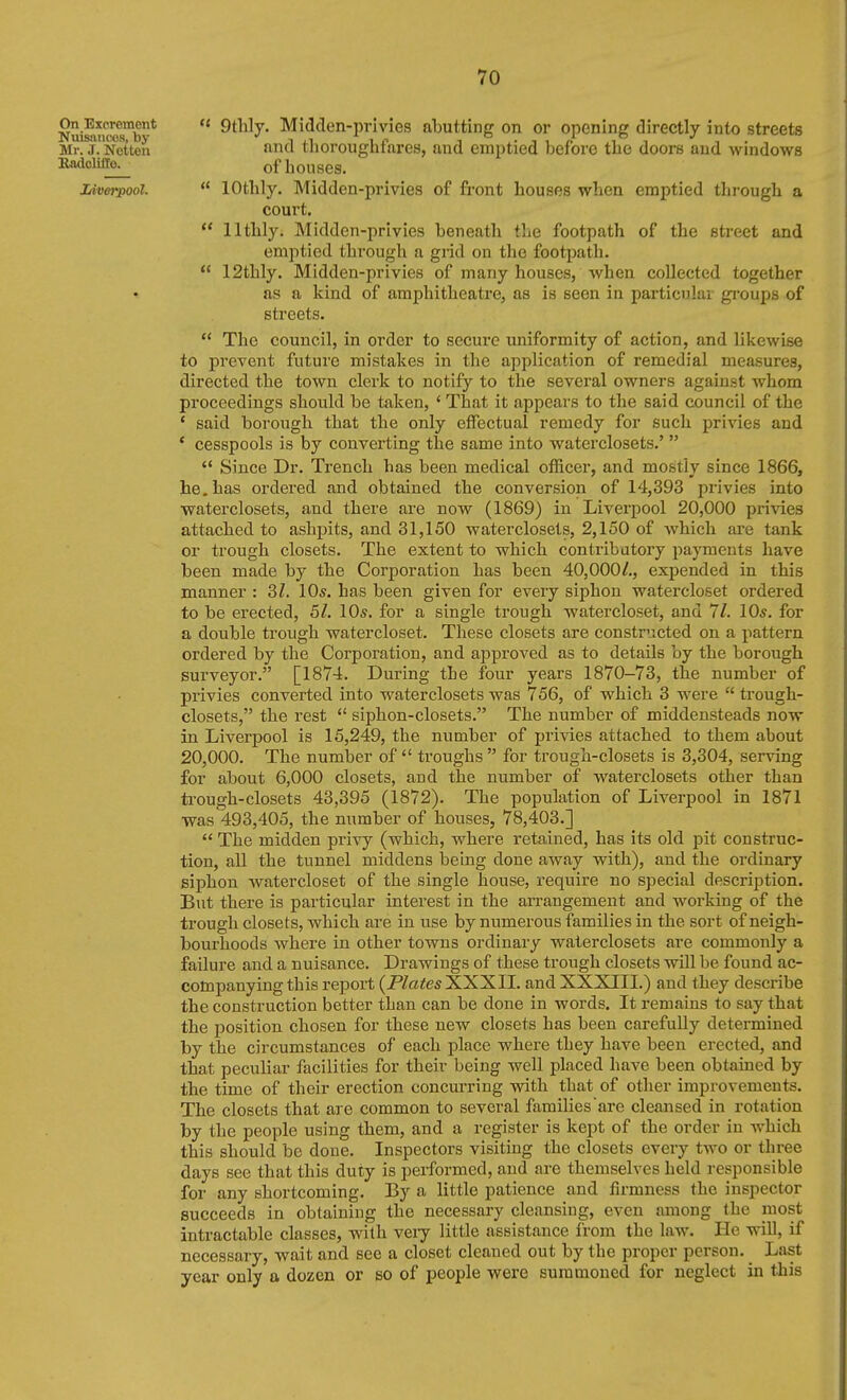  9thly. Midclen-privies abutting on or opening directly into streets mid tlioroughfares, and emptied before tbe doors and windows of houses.  lOthly. Midden-privies of front houses when emptied through a court.  llthly. Midden-privies beneath the footpath of the street and emptied through a giid on the footpath.  12thly. Midden-privies of many houses, when collected together as a kind of amphitheatre, as is seen in particular gi'oups of streets.  The council, in order to secure uniformity of action, and likewise to prevent future mistakes in the application of remedial measures, directed the town clerk to notify to the several owners against whom proceedings should be taken, ' That it appears to the said council of the * said borough that the only effectual remedy for such privies and ' cesspools is by converting the same into waterclosets.'   Since Dr. Trench has been medical officer, and mostly since 1866, he. has ordered and obtained the conversion of 14,393 privies into waterclosets, and there are now (1869) in Liverpool 20,000 privies attached to ashpits, and 31,150 waterclosets, 2,150 of which are tank or trough closets. The extent to which contributory payments have been made by the Corporation has been 40,000/., expended in this manner : 31. 10s. has been given for every siphon watercloset ordered to be erected, 51. 10s. for a single trough watercloset, and 71. 10s. for a double trough watercloset. These closets are constructed on a pattern ordered by the Corporation, and a^jproved as to details by the borough surveyor. [1874. During the four years 1870-73, the number of privies converted into waterclosets was 756, of which 3 were  trough- closets, the rest  siphon-closets. The number of middensteads now in Liverpool is 15,249, the number of privies attached to them about 20,000. The number of  troughs  for trough-closets is 3,304, serving for about 6,000 closets, and the number of waterclosets other than ti'ough-closets 43,395 (1872). The population of Liverpool in 1871 was 493,405, the number of houses, 78,403.]  The midden privy (which, where retained, has its old pit construc- tion, all the tunnel middens being done away with), and the ordinary siphon watercloset of the single house, require no special description. But there is particular interest in the arrangement and working of the trough closets, which are in use by numerous families in the sort of neigh- bourhoods where in other towns ordinary waterclosets are commonly a failure and a nuisance. Drawings of these trough closets will be found ac- companying this report {Plates XXXII. and XXXIII.) and they describe the construction better than can be done in words. It remains to say that the ijosition chosen for these new closets has been carefully determined by the circumstances of each place where they have been erected, and that peculiar facilities for their being well placed have been obtained by the time of their erection concurring with that of other improvements. The closets that are common to several families are cleansed in rotation by the people using them, and a register is kept of the order in which this should be done. Inspectors visiting the closets every two or three days see that this duty is performed, and are themselves held responsible for any shortcoming. By a little patience and firmness the inspector succeeds in obtaining the necessary cleansing, even among the most intractable classes, vnth veiy little assistance from the law. He will, if necessary, wait and see a closet cleaned out by the proper person. Last year only a dozen or so of people were summoned for neglect in this On Exoroment Nuisances, by Mr. J. Nctten lUidclilTo. Liverpool.