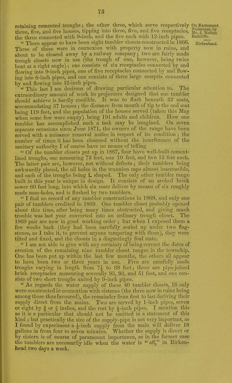 retaining cemented troughs; the other three, which serve respectively On Excrement three, five, (ind five houses, tipping into three, five, and five receptacles, MnTS'ten the three connected with 9-inch, and the five each with 12-inch pipes. EadcM'e.  There appear to have been eight tumbler closets constructed in 1866. Birkmiiwad. Three of these were in connexion with proj)erty now in ruins, and about to be cleared away by a railway company; two are fairly made trouo-h closets now in use (the trough of one, however, being twice bent at a right angle) ; one consists of six receptacles connected by and flowino- into 9-inch pipes, one of five receptacles connected by and flow- ino' into 6-inch pipes, and one consists of three large cesspits connected by and flowing into 12-inch pipes.  This last I am desirous of drawing particular attention to. The extraordinary amount of work its projectors designed that one tumbler shoidd achieve is hardly credible. It was to flush beneath 32 seats, accommodating 37 houses ; the distance from mouth of tip to the end seat being 119 feet, and tlie population of the houses served (taken this May when some few were empty) being 191 adults and children. How one tumbler has accomphshed such a task may be imagined. On seven separate occasions since June 1871, the owners of the range have been served with a nuisance removal notice in respect of its condition ; the number of times it has been cleansed without the interference of the sanitary authority I of course have no means of telling  Of the tumbler closets put iip in 1867, four have well-built cement- lined troughs, one measuring 73 feet, one 10 feet, and two 13 feet each. The latter pair are, however, not without defects ; their tumblers being awkwardly placed, the oil holes in the trunnion caps almost inaccessible, and each of the troughs being L shaped. The only other turnbler range built in this year is unique in design. It consists of an arched brick sewer 60 feet long, into which six seats deliver by means of six roughly made man-holes, and is flushed by two tumblers. I find no record of any tumbler constructions in 1869, and only one pair of tumblers credited to 1869. One tumbler closet probably opened about this time, after being many times obstructed, and giving much trouble was last year converted into an ordinaiy trough closet. The 1869 pair are now in good working order ; but when I exposed them a few weeks back (they had been carefully sealed up under two flag- stones, as I take it, to prevent anyone tampering with them), they were tilted and fixed, and the closets in a disgustingly foul state.  I am not able to give with any certainty of being correct the dates of erection of the remaining nine tumbler closet ranges in the township. One has been put up within the last few months, the others all appear to have been two or three years in use. Five ai'e carefully made troughs varying in length from 7| to 68 feet; three are pipe-joined brick receptacles measuring severally 93, 93, and 51 feet, and one con- sists of two short troughs united by 9-inch pipes.  As regards the water supply of these 40 tumbler closets, 16 only were constructed in connextion with cisterns (the three now in ruins being among those thus favoured), the remainder from first to last deriving their supply direct from the mains. Two are served by 1-inch pipes, seven or eight by | or f inches, and the rest by -^-inch pipes. I mention this as it is a particular that should not be omitted in a statement of this kind ; but practically the size of the supply-pipe is not very important, as I found by experiment a -i-inch supply from the main will deliver 18 gallons in from four to seven minutes. Whether the supply is direct or by cistern is of course of paramount importance, as in the former case the tumblers are necessarily idle when the water is  ofi^, in Birken- head two days a week.