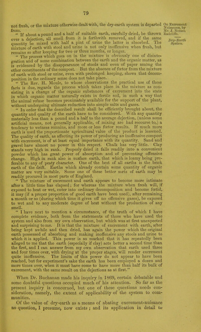 not fresh, or the mixture otherwise dealt with, the dry-earth system is departed O^n Excrement from.^^ jj^^Q^^ pound and a half of suitable earth, carefully dried, be thrown Radcliffb?''''^'^ over a dejection, all smell from it is forthwith removed, and if the same j^nJI^rth quantity be mixed with half a pint of urine the latter is absorbed. The System. mixture of earth with stool and urine is not only inoffensive when fresh, but remains so after keeping for two or three months, or longer.  The process which goes on in the mixture is obviously one of disinte« gration and of some combination between the earth and the organic matter, as is evidenced by the disappearance of stools and even of paper among the other constituents of the compost. But the absence of foetor from the mixture of eai'th with stool or m-ine, even with prolonged keeping, shows that decom- position in the ordinary sense does not take place.  The Rev. H. Moule, to whose observations the practical use of these facts is due, regards the process which takes place in the mixture as con- sisting in a cbange of the organic substances of excrement into the state in which organic matter naturally exists in fertile soil, in such a way that the animal refuse becomes proximately available for the support of the plant, without undergoing ultimate reduction into simple salts and gases. In order that the described result shall be efficiently brought about, the quantity and quality of the earth have to be considered. _ With any quantity materially less than a pound and a half to the average dejection, (unless some artificial means, not generally applicable, of mixing are had recom-se to,) a tendency to wetness remains, and more or less foetor results. If much more earth is used the proportionate agricultural value of the product is lessened. The quality of earth, as affecting its power of producing an inoffensive compost with excrement, is of at least equal importance with its quantity. Sand and gravel have almost no power in this respect. Chalk has very little. Clay stands very high in rank. Properly dried it falls readily into a convenient powder which has great power of absorption and of preventing offensive change. High in rank also is surface earth, that which is loamy being pre- ferable to any of peaty character. One of the best of all earths is the brick earth of the drift. Earths which already contain some quantity of organic matter are very suitable. Some one of these better sorts of earth may be readily procured in most parts of England.  The mixture of excrement and earth appears to become more intimate after a little time has elapsed; for whereas the mixture when fresh wUl, if exposed to heat or wet, enter into ordinary decomposition and become foetid, it may (if a proper proportion of good earth have beeii used), after remaining a month or so (during which time it gives off no offensive gases), be exposed to wet and to any moderate degree of heat without the production of any smeU.  I have next to mention a circumstance, of tbe truth of which I have complete evidence, both from the statements of those who have used the system and also from my own observation, but which was at first unexpected and surprising to me. It is that the mixture of excrement with earth, after being kept awhile and then dried, has again the power which the original earth possessed of absorbing and making inoffensive any stools and urine to which it is applied. This power is so marked that it has repeatedly been alleged to me that the earth (especially if clay) acts better a second time than the first, and I can answer from my own observation that earth used three and four times over, with drying at the proper stages, will render excrement quite inoffensive. The limits of this power do not appear to bave been reached, but for experiment's sake the earth has been employed a dozen and more times over, when it must have come to have more than half its bulk of excrement, with the same result on the dejections as at first. When Dr. Buchanan made his inquiry in 1869, certain debatable and some doubtful questions occupied much of his attention. So far as the present inquiry is concerned, but one of these questions needs con- sideration, namely, the extent of applicability of the system to com- munities. Of the value of dry-earth as a means of abating excrement-nuisance no question, I presume, now exists ; and its application in detail to