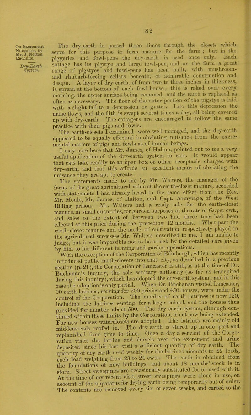 On Excrement The dry-earth is passed three times through the closets which Mr'TNetten ^erve for this purpose to form manure for the farm ; but in the BadcUile. piggeries and fowl-pens the dry-earth is used once only. Each jyrfFarth cottage has its pigetye and largo towl-pen, and on tlie farm a great System. range of pigstyes and fowl-pens has been built, Avith mushroom- and rhubarb-forcing cellars beneath, of admirable construction and design. A layer of dry-earth, of from two to three inches in thickness, is spread at the bottom of each fowl house; this is raked over every morning, the upper surface being removed, and the earth is replaced as often as necessary. The floor of the outer portion of tlie pigstye is laid with a slight fall to a depression or gutter. Into this depression the urine flows, and the filth is swept several times a day, all being covered up with dry-earth. The cottagers are encouraged to follow the same practice with their pigs and fowls. The earth-closets I examined were well managed, and the dry-earth appeared to be equally effectual in obviating nuisance from the excre- mental matters of pigs and fowls as of human beings. I may note here that Mr. James, of Halton, pointed out to me a very useful application of the dry-earth system to cats. It Avould appear that cats take readily to an open box or other receptacle charged with dry-earth, and that this affords an excellent means of obviating the nuisance they are apt to create. The statements made to me by Mr. Walters, the manager of the farm, of the great agricultural value of the earth-eloset manure, accorded with statements I had akeady heard to the same effect from the Rev. Mr. Moule, Mr. James, of Halton, and Capt. Armytage, of the West Eiding prison. Mr. Walters had a ready sale for the earth-closet manure,in small quantities, for garden purposes, at the rate of 6*. per cwt., and sales to the extent of between two *and three tons had been effected at this price during the preceding 12 months. What part the earth-closet manure and the mode of cultivation respectively played in the agricultural successes Mr. Walters described to me, I am unable to judged but it was impossible not to be struck by the detailed care given by him to his different farming and garden operations. With the exception of the Corporation of Edinburgh, which has recently introduced public earth-closets into that city, as described in a previous eection Cp- 21), the Corporation of Lancaster is still, as at the time of Dr. Buchanan's inquiry, the sole sanitary authority (so far as transpired during this inquiry), which has adopted the dry-earth system; and in this case the adoption is only partial. When Dr. Buchanan visited Lancaster, 90 earth latrines, serving for 200 privies and 450 houses, were under the control of the Corporation. The number of earth latrines is now 120, including the latrines serving for a large school, and the houses thus provided for number about 500. The dry-earth system, although con- tinued within these limits by the Corporation, is not now being extended. For new houses waterclosets are adopted The latriaes are mainly old middensteads roofed in. The dry earth is stored up in one part and replenished from time to time. Once a day a servant of the Corpo- ration visits the latrine and shovels over the excrement and urine deposited since his last visit a sufficient quantity of dry earth. The quantity of dry earth used weekly for the latrines amounts to 22 loads, each load weighing from 23 to 24 cwts. The earth is obtained from the foundations of new buildings, and about 18 months' stock is in store. Street sweepines are occasionally substituted for or used with it. At the time of my recent visit, street sweepings were alone in use, on account of the apparatus for drying earth being temporarily out of order. The contents are removed every six or seven weeks, and carted to the