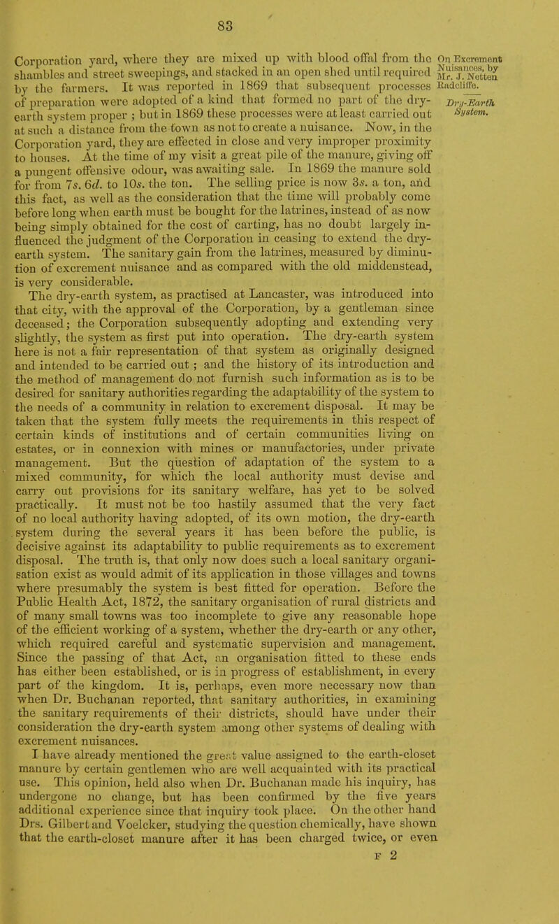 Corporation yard, where they are mixed up with blood offal from the On.Excrement shambles and street sweepings, and stacked in an open shed until required Mr^TNottea by the farmers. It was reported in 1869 that subsequent processes Riidciiffo. of preparation were adopted of a kind that formed no part of the dry- Dru^rth earth system proper ; but in 1869 these processes were at least carried out System. at such a distance from the town as not to create a nuisance. Now, in the Corporation yard, they ai'e effected in close and very improper proximity to houses. At the time of my visit a great pile of the manure, giving off a pungent offensive odour, was awaiting sale. In 1869 the manure sold for from 7s. Qd. to 10s. the ton. The selling price is now 3s. a ton, arid this fact, as Avell as the consideration that the time will probably come before long when earth must be bought for the latrines, instead of as now being simply obtained for the cost of carting, has no doubt largely in- fluenced the judgment of the Corporation in ceasing to extend the dry- earth system. The sanitary gain from the latrines, measured by diminu- tion of excrement nuisance and as compared with the old middenstead, is very considerable. The dry-earth system, as practised at Lancaster, was introduced into that city, with the approval of the Corporation, by a gentleman since deceased; the Corporation subsequently adopting and extending very slightly, the system as first put into operation. The dry-earth system here is not a fair representation of that system as originally designed and intended to be carried out; and the history of its introduction and the method of management do not furnish such information as is to be desii-ed for sanitary authorities regarding the adaptability of the system to the needs of a community in relation to excrement disposal. It may be taken that the system fully meets the requirements in this respect of certain kinds of institutions and of certain communities living on estates, or in connexion with mines or manufactories, under private management. But the question of adaptation of the system to a mixed community, for which the local authority must devise and carry out provisions for its sanitary welfare, has yet to be solved practically. It must not be too hastily assumed that the very fact of no local authority having adopted, of its own motion, the dry-earth .system during the several years it has been before the public, is decisive against its adaptability to public requirements as to excrement disposal. The truth is, that only now does such a local sanitary organi- sation exist as would admit of its application in those villages and towns where presumably the system is best fitted for operation. Before the Public Health Act, 1872, the sanitary organisation of rural districts and of many small towns was too incomplete to give any reasonable hope of the efficient working of a system, whether the dry-earth or any other, which required careful and systematic supervision and management. Since the passing of that Act, an organisation fitted to these ends has either been established, or is in progi-ess of establishment, in every part of the kingdom. It is, perhaps, even more necessary now than when Dr. Buchanan reported, that sanitary authorities, in examining the sanitary requirements of their districts, should have under their consideration the dry-earth system among other systems of dealing with excrement nuisances. I have already mentioned the grer.t value assigned to the earth-closet manure by certain gentlemen Avho are well acquainted with its practical use. This opinion, held also when Dr. Buchanan made his inquiry, has undergone no change, but has been confirmed by the five years additional experience since that inquiry took place. On the other hand Drs. Gilbert and Voelcker, studying the question chemically, have shown that the earth-closet manure after it has been charged twice, or even F 2