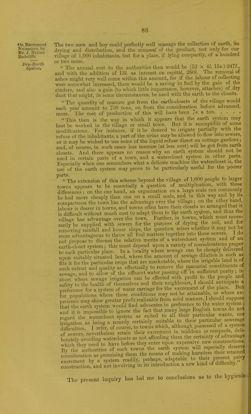 On Excrement Nuisances, by Mr. J. Netteu BadclifTc. Dry-Earth &ysU-jit, The two men and boy could perfectly well manage the collection of earth, its drying and distribution, and the removal of the product, not only for our village of 1,000 inhabitants, but for a place, if lying compactly, of a hundred or two more.  The annual cost to the authorities then would be (52 X 41. 15s.) 247^., and with the addition of 13Z. as interest on capital, 260/. The removal of ashes might very well come within this amount, for if the labour of collecting were somewhat increased, there would be a saving in fuel by the gain of the cinders, and also a gain (to which little importance, however, attaches) of dry dust that might, in some circumstances, be used with the earth to the closets.  The quantity of manure got from the earth-closets of the village would each year amount to 730 tons, or, fi-om the consideration before advanced, more. The cost of production of this will have been 7*. a ton. . . . . This then is the way in which it appears that the earth system may best be worked in the village or small town. But it is susceptible of some modifications. For instance, if it be desired to irrigate partially with the refuse ol the inhabitants, a part of the urine maybe allowed to flow into sewers, or it may be wished to use some of the liquid refuse direct on cottage gardens ; and, of course, in such cases less manure (at less cost) will be got from earth closets. And there appears no reason why an earth system should not be used in certain parts of a town, and a watercloset system m other parts. Especially when one remembers what a delicate machine the watercloset is, the use of the earth system may prove to be particularly useful for the poorer parts.  The extension of this scheme beyond the village of 1,000 people to larger towns appears to be essentially a question of multiplication, with these differences : on the one hand, an organization on a large scale can commoniy be had more cheaply than one on a small scale, and in this way and by its compactness the town has the advantage over the viUage; on the other hand labour is dearer in towns, and towns often have their closets so arranged that it is difficult without much cost to adapt them to the earth sy^em and thus the village has advantage over the town. Further, in towns, which must neces- sarily be supplied with sewers for the purpose of drying the soil, and tor removing rainfall and house slops, the question arises whether it may not be more advantageous to thi-ow all foul matters together into these sewers 1 do not propose to discuss the relative merits of a watercloset system and ot an earth-closet system; this must depend upon a variety of considerations proper to each particular place. In a locahty where sewage can be cheaply delivered upon suitably situated land, where the amount of sewage dilution is such as fits it for the particular crops that are marketable, where the irrigable land is ot such extent and quality as efPectually to remove the manuri^ constituents ot sewage, and to allow of the effluent water passing off m sufficient purity; m short where sewage irrigation can be effected with profit to the people and safety to the health of themselves and their neighbours, I should anticipate a preference for a system of water can-iage for the excrement of the place, iiut for populations where these conditions may not be attainable or where ex- perience may show greater profit realizable from solid manure, I should suppose that the earth system would find advocates in preference to the water system^^ and it is impossible to ignore the fact that many lai-ge Eng ish towns do not regaii the watercloset system as suited to all their particular wants, nor Irrigation as being a remedy certainly suitable to their particular sewerage dS t£s. I reffr, of course, to towns which, a though possessed of a system of sewers nevertheless retain their excrement in middens or cesspools, deh- beiatraVofing watcrclosets as not affording them the certainty of advantage which they need to have before they enter upon expensive new constructio s By the authorities of such towns the earth system will f^^lf^.^ ' .^.^^^^^^^ consideration as promising them the means of ,f excrement by a system readily, perhaps, adaptable /.^^^ .l^^V '^ construction, and not involving m its introduction a new kmd of difficulty The present inquiry has led me to conclusions as to the hygienic