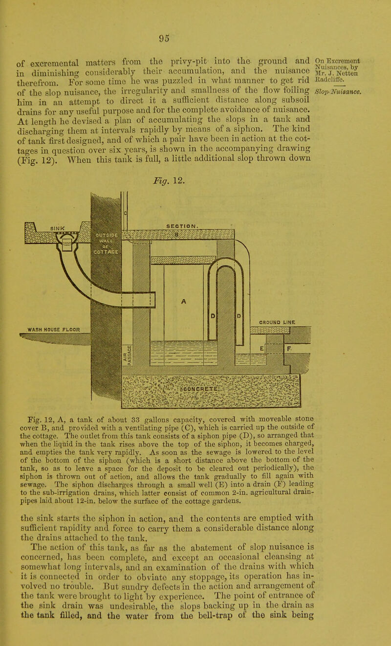 of excremental matters from the privy-pit into tlie ground and OnT3xcrement in diminishing considerably their accumulation, and the nuisance Mr!j.'Netten therefrom. For some time he was puzzled in what manner to get rid Radciiffc. of the slop nuisance, the irregularity and smallness of the flow foiling slop Nuisance. him in an attempt to direct it a sufficient distance along subsoil di-ains for any useful purpose and for the complete avoidance of nuisance. At leno-th he devised a plan of accumulating the slops in a tank and discharging them at intervals rapidly by means of a siphon. The kind of tank°first designed, and of which a pair have been in action at the cot- tages in question over six years, is shown in the accompanying drawing (Fif. 12). When this tank is full, a little additional slop thrown down Fig. 12. r Fig. 12, A, a tank of about 33 gallons capacity, covered Vfith moveable stone cover B, and provided -witb a ventilating pipe (C), -which is carried up the outside of the cottage. The outlet from this tank consists of a siphon pipe (D), so arranged that when the liquid in the tank rises above the top of the siphon, it becomes charged, and empties the tank very rapidly. As soon as the sewage is lowered to the level of the bottom of the siphon (which is a short distance above the bottom of the tank, so as to leave a space for the deposit to be cleared out periodically), the siphon is thrown out of action, and allows the tank gradually to fill again with sewage. The siphon discharges through a small well (E) into a drain (F) leading to the sub-irrigation drains, which latter consist of common 2-in. agricultural drain- pipes laid about 12-in. below the surface of the cottage gardens. the sink starts the siphon in action, and the contents are emptied with sufficient rapidity and force to carry them a considerable distance along the drains attached to the tank. The action of this tank, as far as the abatement of slop nuisance is concerned, has been complete, and except an occasional cleansing at somewhat long intervals, and an examination of the drains with which it is connected in order to obviate any stoppage, its operation has in- volved no trouble. But sundry defects in the action and arrangement of the tank were brought to light by experience. The point of entrance of the sink drain was undesirable, the slops backing up in the di'ain as the tank filled, and the water from the bell-trap of the sink being