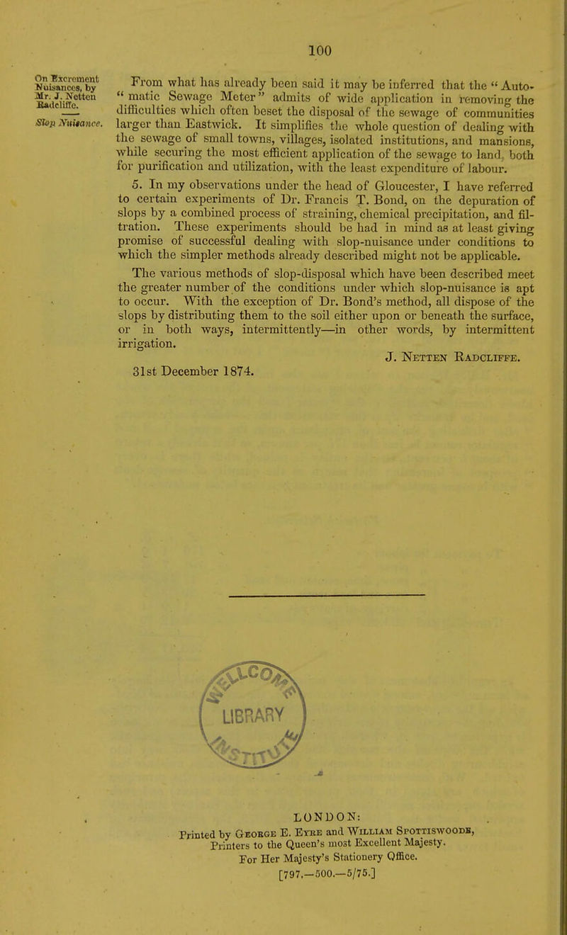 On Escroment Kuisanccs, by Mr. J. Netton lUtlclille. Stop jV»ita7ice. From what has already been said it may be inferred that the  Auto-  matic_ Sewage Meter admits of wide application in removing the difficulties wliich often beset the disposal of the sewage of communities larger than Eastwick. It simplifies the whole question of dealing with the sewage of small towns, villages, isolated institutions, and mansions, while securing the most efficient application of the sewage to land, both for purification and utilization, with the least expenditure of labour. 5. In my observations under the head of Gloucester, I have referred to certain experiments of Dr. Francis T. Bond, on the depuration of slops by a combined process of straining, chemical precipitation, and fil- tration. These experiments should be had in mind as at least giving promise of successful dealing with slop-nuisance under conditions to which the simpler methods already described might not be applicable. The various methods of slop-disposal which have been described meet the greater number of the conditions under which slop-nuisance is apt to occur. With the exception of Dr. Bond's method, all dispose of the slops by distributing them to the soU either upon or beneath the surface, or in both ways, intermittently—in other words, by intermittent irrigation. J. Netten Radclifpe. 31st December 1874. LONDON: Printed by Geobge E. Eyke and William Spottiswoodb, Piinters to the Queen's most Excellent Majesty. For Her Majesty's Stationery Office. [797.—500.—5/75.]