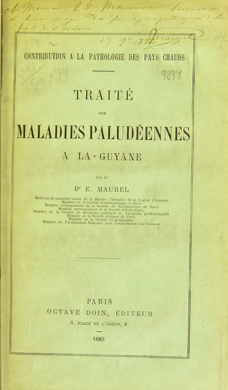 ^ 7 CONTRIBUTION A LA PATHOLOGIE DES PAYS CHAUDS TRAITÉ DES MALADIES PALUDÉENNES A LA«GUYANE D-- E. MAUREL Médecin de première classe (le JaMarine. Chevalier de la Légion d'honneur Membre de la hociuté danthropolosie de Paris -Membre correspondant de la Soeiélé de (hérapeutiiiue de Paris Membre d,. .™!-' e.-^l'ondant de la Société d liydrulosie, -Membre de la Soc.ele de medeeme pnb i.iue et d'hy^iéne professionnelle aiembie de la Soiuete clinique de Paris ., , , „ Membre de la Société de géosraphie Membre de l'Association française pour favancement des Sciences PARIS OCTAVE DOIN, ÉDITEUR 8, PLACE DE l'oDÉON, 8 1883