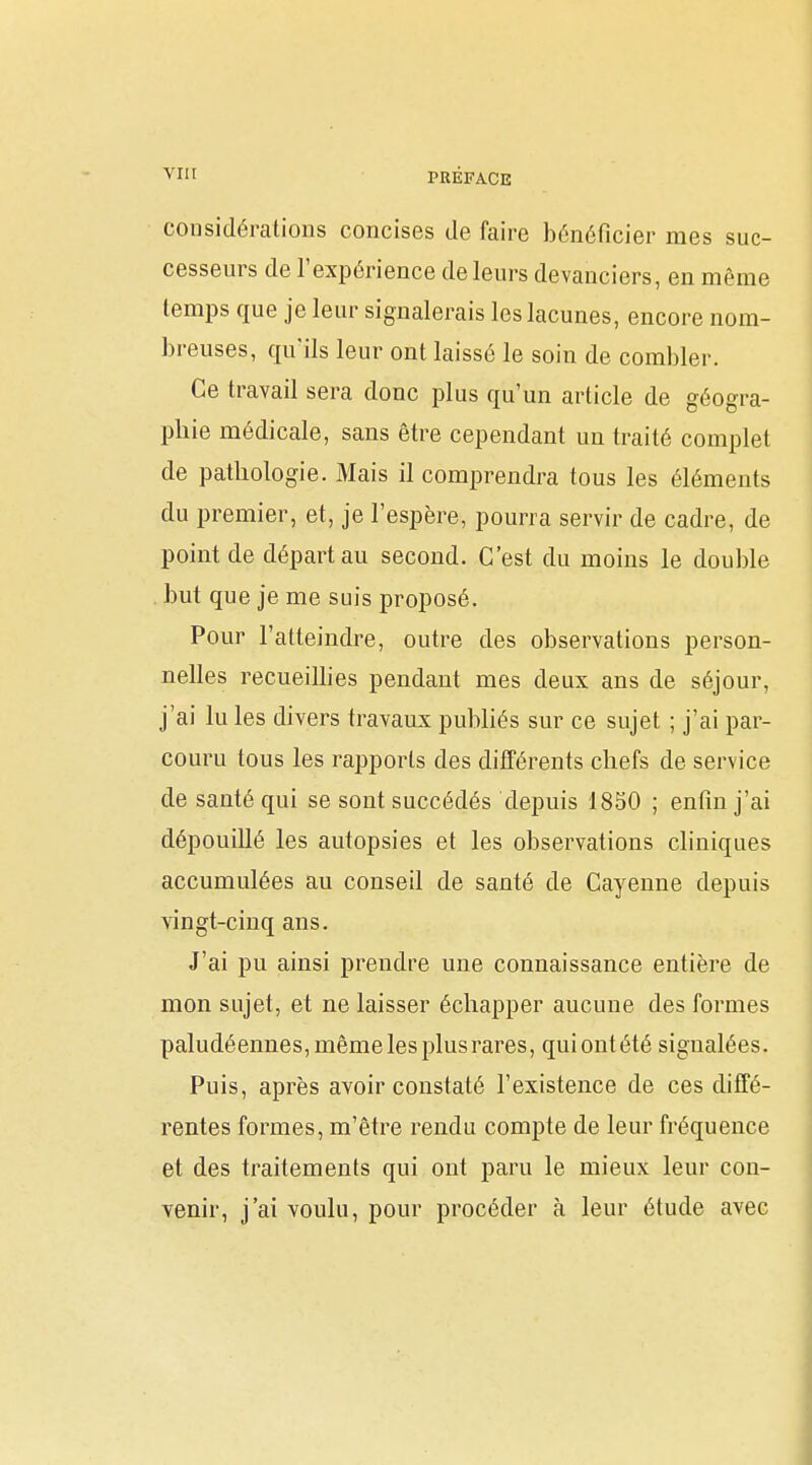 considérations concises de faire bénéficier mes suc- cesseurs de l'expérience de leurs devanciers, en même temps que je leur signalerais les lacunes, encore nom- breuses, qu'ils leur ont laissé le soin de combler. Ce travail sera donc plus qu'un article de géogra- phie médicale, sans être cependant un traité complet de pathologie. Mais il comprendra tous les éléments du premier, et, je l'espère, pourra servir de cadre, de point de départ au second. C'est du moins le double . but que je me suis proposé. Pour l'atteindre, outre des observations person- nelles recueilhes pendant mes deux ans de séjour, j'ai lu les divers travaux publiés sur ce sujet ; j'ai par- couru tous les rapports des différents chefs de service de santé qui se sont succédés depuis 1850 ; enfin j'ai dépouillé les autopsies et les observations cliniques accumulées au conseil de santé de Cayenne depuis vingt-cinq ans. J'ai pu ainsi prendre une connaissance entière de mon sujet, et ne laisser échapper aucune des formes paludéennes, même les plus rares, qui ont été signalées. Puis, après avoir constaté l'existence de ces diffé- rentes formes, m'être rendu compte de leur fréquence et des traitements qui ont paru le mieux leur con- venir, j'ai voulu, pour procéder à leur étude avec