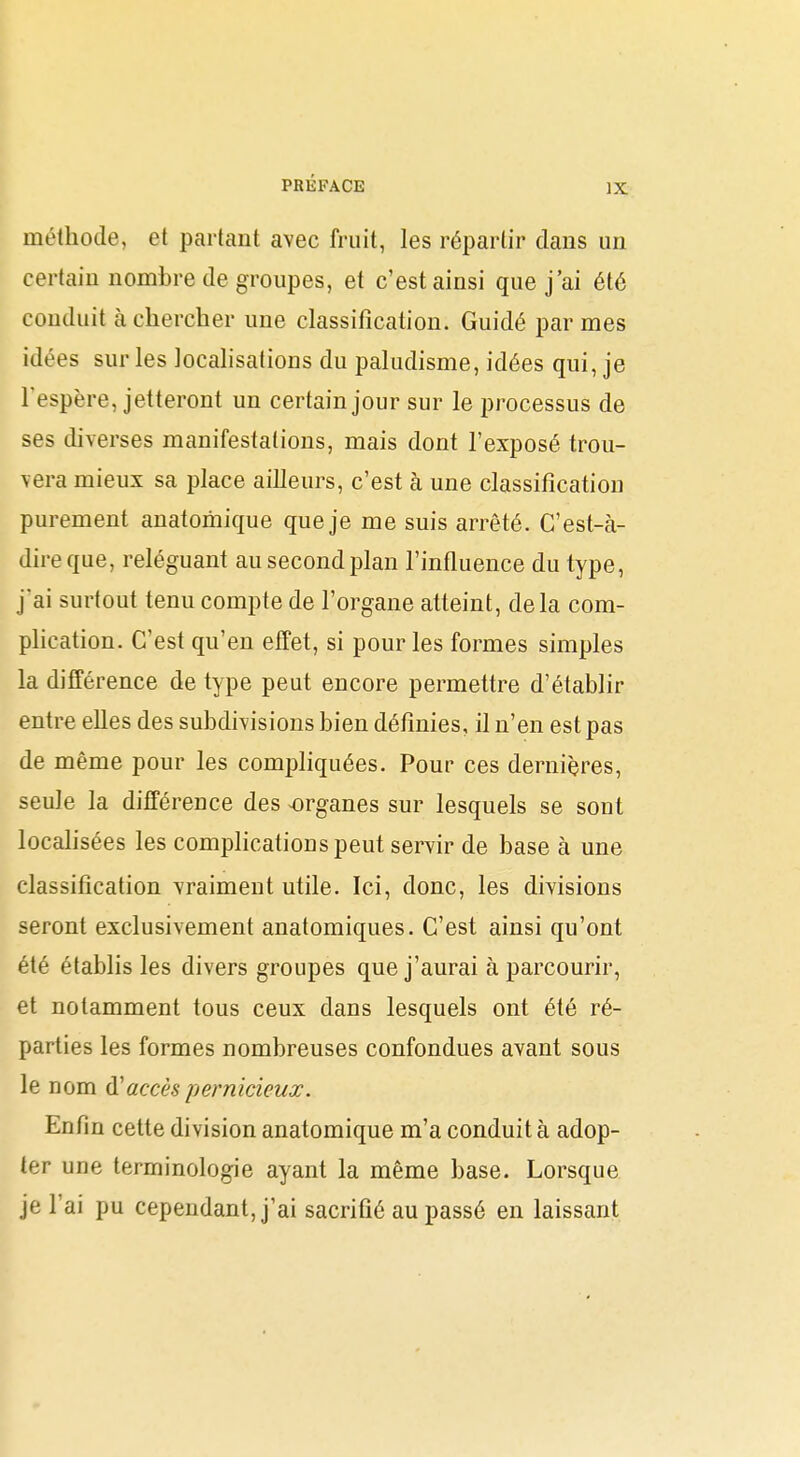 méthode, et partant avec fruit, les répartir clans un certain nombre de groupes, et c'est ainsi que j'ai été conduit cà chercher une classification. Guidé par mes idées sur les localisations du paludisme, idées qui, je Tespère, jetteront un certain jour sur le processus de ses diverses manifestations, mais dont l'exposé trou- vera mieux sa place ailleurs, c'est à une classification purement anatomique que je me suis arrêté. C'est-à- dire que, reléguant au second plan l'influence du type, j'ai surtout tenu compte de l'organe atteint, delà com- pHcation. C'est qu'en effet, si pour les formes simples la différence de type peut encore permettre d'établir entre elles des subdivisions bien définies, il n'en est pas de même pour les compliquées. Pour ces dernières, seule la différence des organes sur lesquels se sont localisées les complications peut servir de base à une classification vraiment utile. Ici, donc, les divisions seront exclusivement anatomiques. C'est ainsi qu'ont été établis les divers groupes que j'aurai à parcourir, et notamment tous ceux dans lesquels ont été ré- parties les formes nombreuses confondues avant sous le nom d'accès pernicieux. Enfin cette division anatomique m'a conduit à adop- ter une terminologie ayant la même base. Lorsque je l'ai pu cependant, j'ai sacrifié au passé en laissant