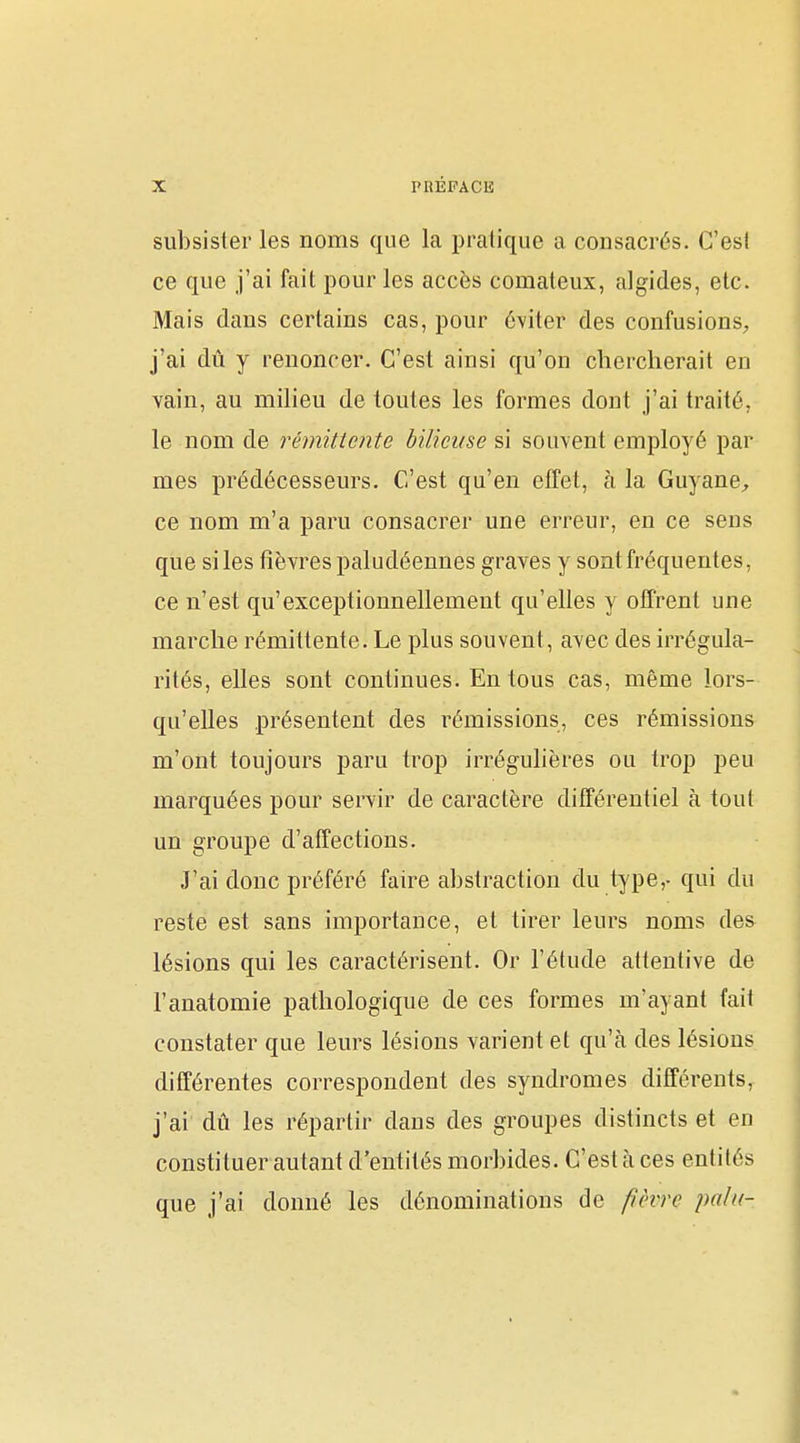 subsister les noms que la pratique a consacrés. C'esl ce que j'ai fait pour les accès comateux, algides, etc. Mais dans certains cas, pour éviter des confusions;, j'ai dû y renoncer. C'est ainsi qu'on chercherait en vain, au milieu de toutes les formes dont j'ai traité, le nom de rémittente bilieuse si souvent employé par mes prédécesseurs. C'est qu'en effet, à la GuyanC;, ce nom m'a paru consacrer une erreur, en ce seus que si les fièvres paludéennes graves y sont fréquentes, ce n'est qu'exceptionnellement qu'elles y offrent une marche rémittente. Le plus souvent, avec des irrégula- rités, elles sont continues. En tous cas, même lors- qu'elles présentent des rémissions, ces rémissions m'ont toujours paru trop irrégulières ou trop peu marquées pour servir de caractère différentiel à tout un groupe d'affections. J'ai donc préféré faire abstraction du type,- qui du reste est sans importance, et tirer leurs noms des lésions qui les caractérisent. Or l'étude attentive de l'anatomie pathologique de ces formes m'ayant fait constater que leurs lésions varient et qu'à des lésions différentes correspondent des syndromes différents, j'ai dû les répartir daus des groupes distincts et en constituer autant d'entités morbides. C'est à ces entités que j'ai donné les dénominations de fièvre pa/u-