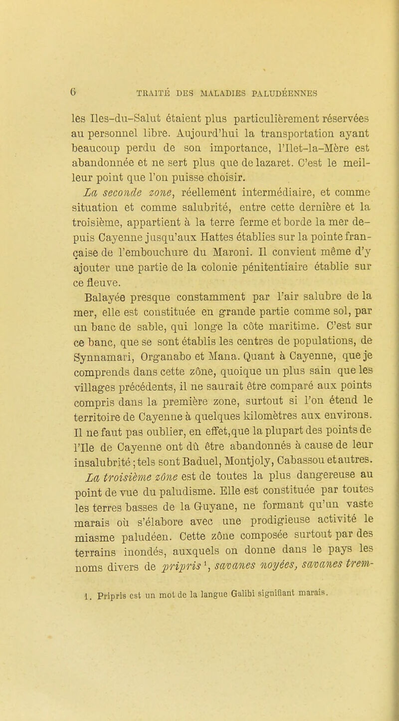 les Iles-du-Salut étaient plus particulièrement réservées au personnel libre. Aujourd'hui la transportation ayant beaucoup perdu de son importance, l'Ilet-la-Mère est abandonnée et ne sert plus que de lazaret. C'est le meil- leur point que l'on puisse choisir. Za seco7icle zone, réellement intermédiaire, et comme situation et comme salubrité, entre cette dernière et la troisième, appartient à la terre ferme et borde la mer de- puis Cayenne jusqu'aux Hattes établies sur la pointe fran- çaise de l'embouchure du Maroni. Il convient même d'y ajouter une partie de la colonie pénitentiaire établie sur ce fleuve. Balayée presque constamment par l'air salubre de la mer, elle est constituée en grande partie comme sol, par un banc de sable, qui longe la côte maritime. C'est sur ce banc, que se sont établis les centres de populations, de Synnamari, Organabo et Mana. Quant à Cayenne, que je comprends dans cette zone, quoique un plus sain que les villages précédents, il ne saurait être comparé aux points compris dans la première zone, surtout si l'on étend le territoire de Cayenne à quelques kilomètres aux environs. Il ne faut pas oublier, en eflFet,que la plupart des points de rile de Cayenne ont dù être abandonnés à cause de leur insalubrité ; tels sont Baduel, Montjoly, Cabassou et autres. M troisième zône est de toutes la plus dangereuse au point de vue du paludisme. Elle est constituée par toutes les terres basses de la Guyane, ne formant qu'un vaste marais oii s'élabore avec une prodigieuse activité le miasme paludéen. Cette zône composée surtout par des terrains inondés, auxquels on donne dans le pays les noms divers de po'ipris^ savanes noyées, savanes trem- 1. Pripris est un mol de la langue Galibi signifiant marais.