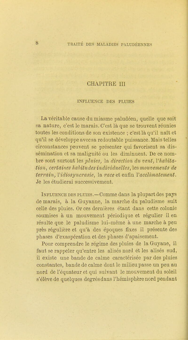 CHAPITRE III INFLUENCE DES PLUIES La véritable cause du miasme paludéen, quelle que soit sa nature, c'est le marais. C'est là que se trouvent réunies toutes les conditions de son existence ; c'est là qu'il naît et qu'il se développe avec sa redoutable puissance. Mais telles circonstances peuvent se présenter qui favorisent sa dis- sémination et sa malignité ou les diminuent. De ce nom- bre sont surtout lo.'s, phdes, la direction du vent, Vhabita- tion, certaines 7i.aMtudes individîielles, les mouvements de terrain, Vidiosyncrasie, la o'ace et enfin Vacclimatement. Je les étudierai successivement. . Influence des plotes.—Comme dans la plupart des pays de marais, à la Guyanne, la marche du paludisme suit celle des pluies. Or ces dernières étant dans cette colonie soumises à un mouvement périodique et régulier il en résulte que le paludisme lui-même à une marche à peu près régulière et qu'à des époques fixes il présente des phases d'exaspération et des phases d'apaisement. Pour comprendre le régime des pluies de la Guyane, il faut se rappeler qu'entre les alisés nord et les alisés sud, il existe une bande de calme caractérisée par des pluies constantes, bande de calme dont le milieu passe un peu au nord de l'équateur et qui suivant le mouvement du soleil s'élève de quelques degrés dans l'hémisphère nord pendant