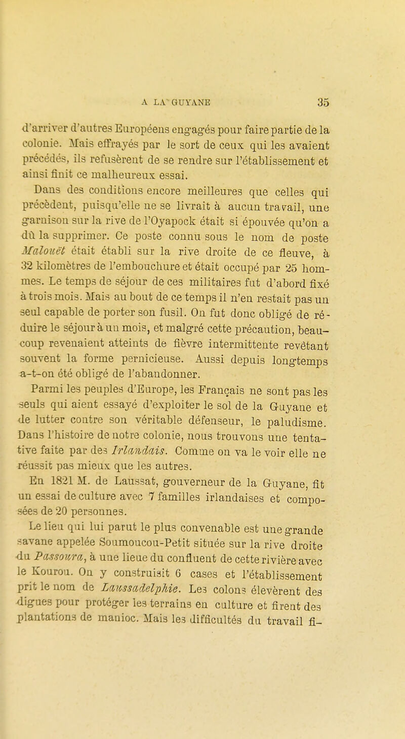 d'arriver d'autres Européens eng-ag-és pour faire partie de la colonie. Mais elfrayés par le sort de ceux qui les avaient précédés, ils refusèrent de se rendre sur l'établissement et ainsi finit ce malheureux essai. Dans des conditions encore meilleures que celles qui précèdent, puisqu'elle ne se livrait à aucun travail, une g-arnison sur la rive de l'Oyapock était si épouvée qu'on a dù la supprimer. Ce poste connu sous le nom de poste Malouët était établi sur la rive droite de ce fleuve, à 32 kilomètres de l'embouchure et était occupé par 25 hom- mes. Le temps de séjour de ces militaires fat d'abord fixé à trois mois. Mais au bout de ce temps il n'en restait pas un seul capable de porter son fusil. On fut donc oblig-é de ré- duire le séjour à un mois, et malg-ré cette précaution, beau- coup revenaient atteints de fièvre intermittente revêtant souvent la forme pernicieuse. Aussi depuis long-temps a-t-on été oblig-é de l'abandonner. Parmi les peuples d'Europe, les Français ne sont pas les seuls qui aient essayé d'exploiter le sol de la Guyane et de lutter contre son véritable défenseur, le paludisme. Dans l'histoire de notre colonie, nous trouvons une tenta- tive faite par des Irlandais. Comme on va le voir elle ne réussit pas mieux que les autres. En 1821 M. de Laussat, g-ouverneur de la Guyane, fit un essai de culture avec 7 familles irlandaises et compo- sées de 20 personnes. Le lieu qui lui parut le plus convenable est une g-rande ■^avane appelée Soumoucou-Petit située sur la rive droite du Passoum, à uue lieue du confluent de cette rivière avec le Kourou. On y construisit 6 cases et l'établissement prit le nom de LmssarMpJiie. Les colon? élevèrent des ligues pour protéger les terrains en culture et firent des plantations de manioc. Mais les difficultés du travail fi-