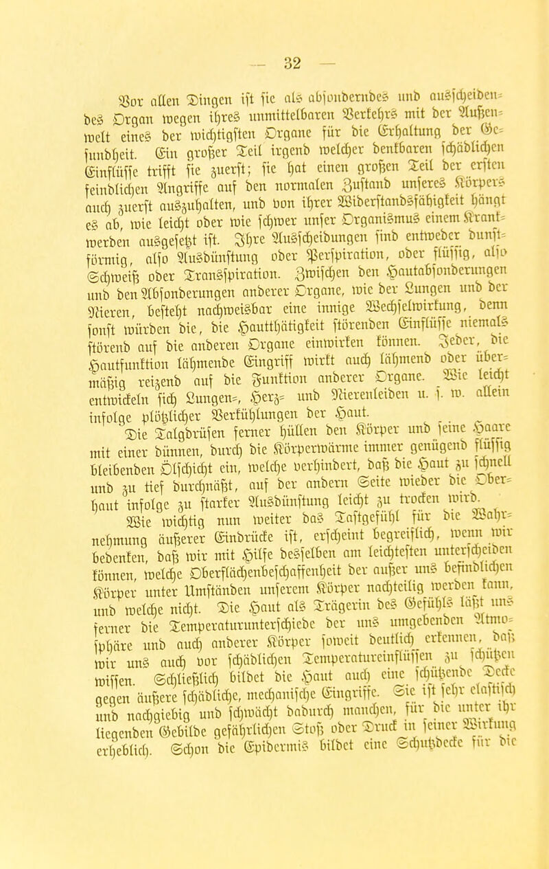 SSox allen Singen ift fie al§ abfonbembeS nnb auSfdjeiben* be§ Dtgan wegen iöre§ unmittelbaren S3erfei)r£ mit ber Stuften-- weit eine* ber wid)tigften Drgane für bie (Spaltung ber ©c= funbbeit ®in großer Seil irgenb weiter benf6aren fd)äblid)en ©inpffe trifft fie juerft; fie f)at einen großen Seil ber erften fernblieben Angriffe auf ben nonnalen 3uftanb unferc§ $orpet§ auef) «terft aushalten, nnb bon ifreer 2ßiberftanb§faf)igfeit l)ängt e§ ab wie letdjt ober wie fd)Wer unfer Drgani§mu§ einem tixanU werben auSgefefet ift. S&re 51u§fd)eibungen finb entWeber bunfc förmig, alfo StuSbünftung ober ^erfpiration, ober pmg, alw Schweift ober SranSfpiration. ßwifdjen ben £autabfonberungcn unb benSIbfonberungen anberer Drgane, wie ber Sungen unb ber Bieren, beftefjt nachweisbar eine innige Söedjfelwirfung, beim fonft Würben bie, bie §auttl)ätigfeit ftörenben ©nftüffe niemals ftörenb auf bie anberen Drgane einwirfen fönnen. Sebcr, bie fiautfunftion läl)menbe Eingriff wirft aud) läl)menb ober über* mäftig rei5enb auf bie gnnftion anberer Drgane. 28ie leidjt entwideln fid) ßungen=, £erä= unb SHerenleiben u. ). W. aUem infolge plöfelidjer «Bereitungen ber £aut. _ Sie Salgbrüfen ferner füllen ben Körper unb ferne .«paare mit einer binnen, burd) bie Körperwärme immer genügenb ftuffig bleibenben Dlfdjidjt ein, welche Perfjinbert, baft bie £aut gu ftyicü unb Su tief burdniäftt, auf ber anbern ©eite wieber bie Dber* baut infolge 5u ftarfer «TuSbünftung leid)t 5u troefen mx\> 2Sie wiebtig nun Weiter ba§ Saftgefül)! für bie 2Bab> nefimung äußerer ©inbrüde ift, erlernt begreiftid), wenn wir bebenfen, baft wir mit §ilfe beweiben am teic£,teften unterfjcibcn fönnen, welcf)e Dberftäd>enbefd)affent)eit ber aufter un§ bejmbhdicn Körper unter Umftänben unferem Körper nad)tcilig werben Eotm unb wetebe nid)t. Sie £aut al§ Srägerin be§ @efüb>3 tä&t un§ ferner bie Semperaturunterfd)icbc ber un§ umgebenbeu >ttmo: phäre unb and) anberer Körper foweit beutlid) erfennen bafj wir un« and) bor föäblicfjen Sempcraturcinpfien äMW11 Wiffen. ©d,lief5licb, bilbet bie §aut and) eine fd)ü|enbe Setfe gegen ändere fdjablicfje, medjanifd)e eingriffe. Sie iftjeljr claftidi unb nachgiebig unb fd}wäd)t baburef, manchen für bie unter t^r üegenben ©ebilbe gefallen Stoft ober Srucf m feiner SMmg erljeblict) Sd}on bie @pibermi§ bilbet eine ©d)utoede für bic