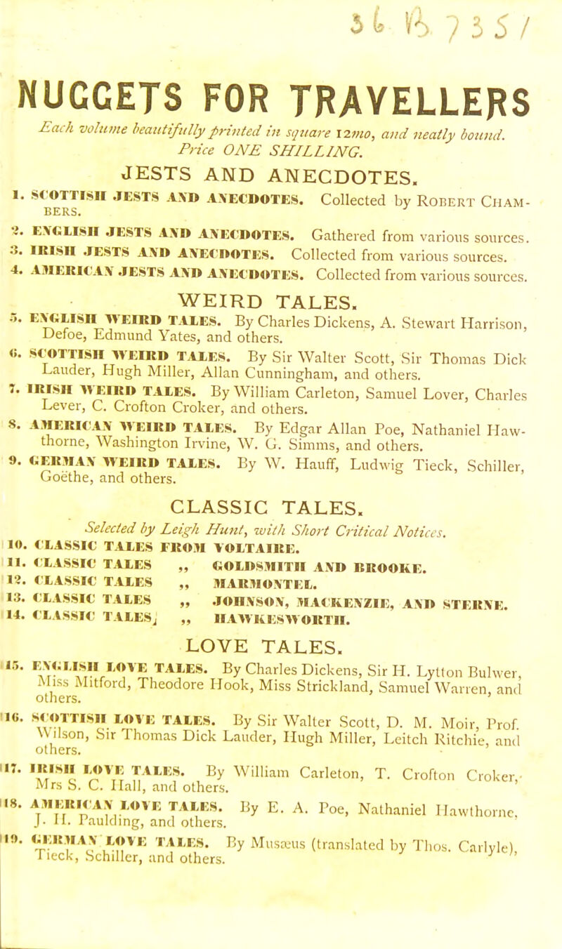 Jt ft?35/ NUCCETS FOR TRAVELLERS .fia^ zw/wwfc- beautifully printed in square \imo, and neatly bound. Price ONE SHILLING. JESTS AND ANECDOTES. I. Scottish jests AXD axecdotes. Collected by Robert Cham- bers. i. ENGLISH JESTS AND ANECDOTES. Gathered from various sources. 3. IRISH JESTS AND ANECDOTES. Collected from various sources. 4. AMERICAN JESTS AND ANECDOTES. Collected from various sources. WEIRD TALES. 5. ENGLISn WEIRD TALES. By Charles Dickens, A. Stewart Harrison, Defoe, Edmund Yates, and others. «. SCOTTISH WEIRD TALES. By Sir Walter Scott, Sir Thomas Dick Lauder, Hugh Miller, Allan Cunningham, and others. :. IRISH WEIRD TALES. By William Carleton, Samuel Lover, Charles Lever, C. Crofton Croker, and others. 8. AMERICAN WEIRD TALES. By Edgar Allan Poe, Nathaniel Haw- thorne, Washington Irvine, W. G. Simms, and others. 9. GERMAN WEIRD TALES. By W. Hauff, Ludwig Tieck, Schiller, Goethe, and others. CLASSIC TALES. Selected by Leigh Hunt, with Short Critical Notices. 10. CLASSIC TALES FROM VOLTAIRE. II. CLASSIC TALES „ GOLDSMITH AND RROOKE. I?. CLASSIC TALES „ MARMONTEL. 13. CLASSIC TALES „ JOHNSON, MACKENZIE, AND STERNE. 14. CLASSIC TALESj „ HAWKESWORTH. LOVE TALES. 15. ENGLISH LOVE TALES. By Charles Dickens, Sir H. Lytton Bulwer, Miss Mitford, Theodore Hook, Miss Strickland, Samuel Warren, and others. •16. SCOTTISH LOVE TALES. By Sir Walter Scott, D. M. Moir, Prof W ilson, Sir Thomas Dick Lauder, Hugh Miller, Leitch Ritchie, and others. W V81* lJ?™ T/lLKS' % William Carleton, T. Crofton Croker, Mrs S. C. Hall, and others. 118. AMERICAN LOVE TALKS. By E. A. Poe, Nathaniel Hawthorne. J. H. Paulding, and others. m. German LOVE TALES. By Musseus (translated by Thos. Carlyle) fieck, Schiller, and others.