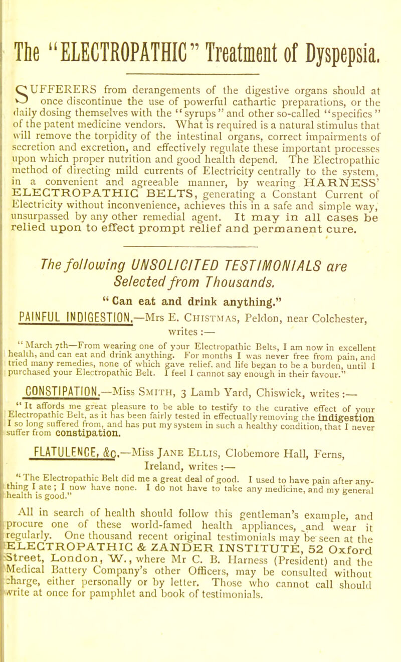 The ELECTROPATHIC Treatment of Dyspepsia. SUFFERERS from derangements of the digestive organs should at once discontinue the use of powerful cathartic preparations, or the daily dosing themselves with the  syrups  and other so-called specifics  of the patent medicine vendors. What is required is a natural stimulus that will remove the torpidity of the intestinal organs, correct impairments of secretion and excretion, and effectively regulate these important processes upon which proper nutrition and good health depend. The Electropathic method of directing mild currents of Electricity centrally to the system, in a convenient and agreeable manner, by wearing HARNESS' ELECTROPATHIC BELTS, generating a Constant Current of Electricity without inconvenience, achieves this in a safe and simple way, unsurpassed by any other remedial agent. It may in all cases be relied upon to effect prompt relief and permanent cure. The following UNSOLICITED TESTIMONIALS are Selected from Thousands.  Can eat and drink anything. PAINFUL INDIGESTION—Mrs E. Chistmas, Peldon, near Colchester, writes :— March 7th—From wearing one of your Electropathic Belts, I am now in excellent health, and can eat and drink anything. For months I was never free from pain, and tried many remedies, none of which gave relief, and life began to be a burden, until I I purchased your Electropathic Belt. I feel I cannot say enough in their favour. CONSTIPATION—Miss Smith, 3 Lamb Yard, Chiswick, writes :—  It affords me great pleasure to be able to testify to the curative effect of your Electropathic Belt, as it has been fairly tested in effectually removing the indigestion I so long suffered from, and has put my system in such a healthy condition, that I never suffer from constipation. FLATULENCE, &C— Miss Jane Ellis, Clobemore Hall, Ferns, Ireland, writes :— The Electropathic Belt did me a great deal of good. I used to have pain after any- thing I ate ; I now have none. I do not have to take any medicine, and mv general '- health is good.  All in search of health should follow this gentleman's example, and procure one of these world-famed health appliances, .and wear it regularly. One thousand recent original testimonials may be seen at the 'ELECTROPATHIC & ZANDER INSTITUTE, 52 Oxford ^Street, London, W., where Mr C. B. Harness (President) and the fMedical Battery Company's other Officers, may be consulted without charge, either personally or by letter. Those who cannot call should write at once for pamphlet and book of testimonials.