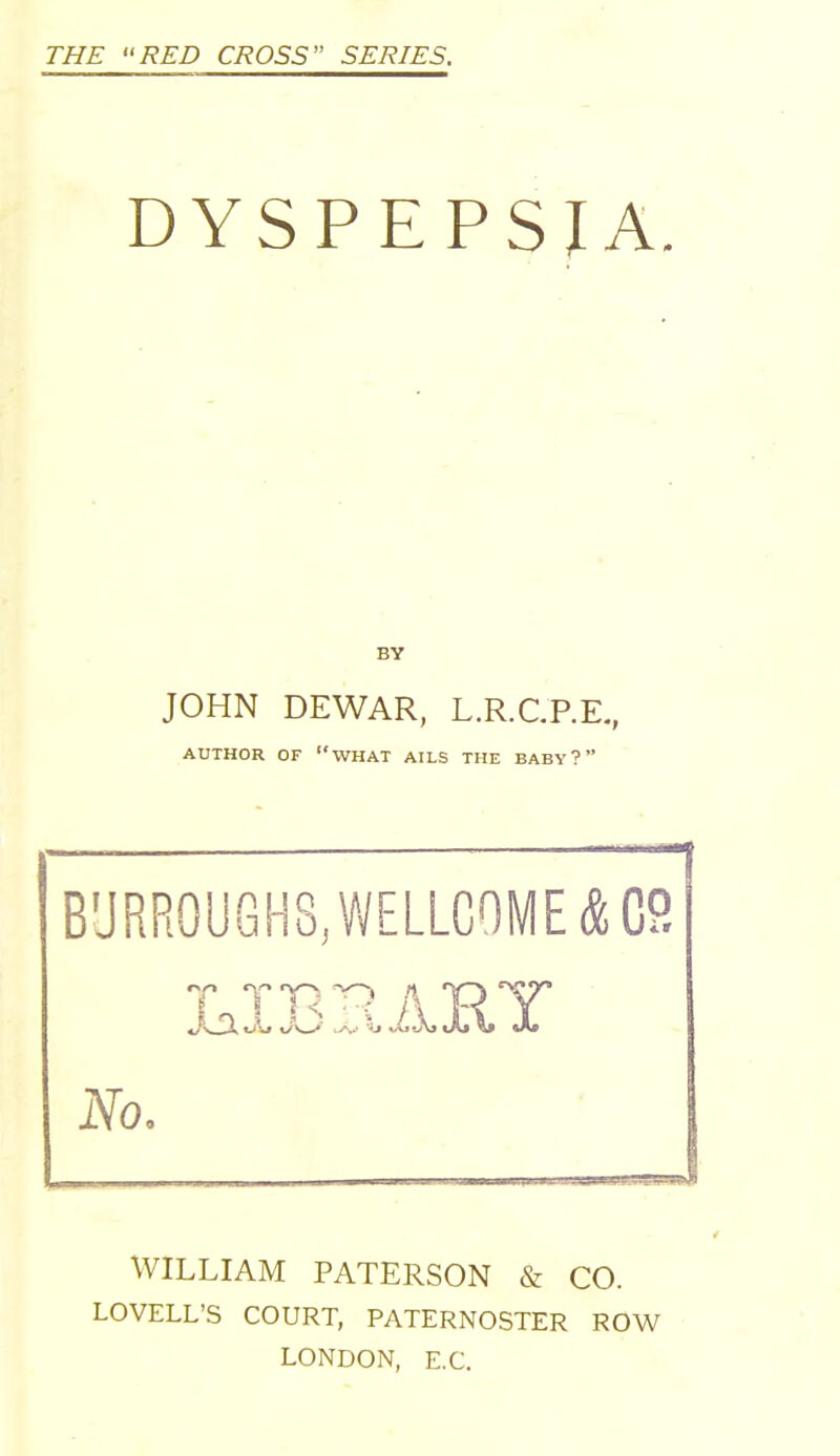 DYSPEPSIA. BY JOHN DEWAR, L.R.C.P.E., AUTHOR OF WHAT AILS THE BABY? BURROUGHS, WELLCOME & CP. 7 TT17? A TRY No. WILLIAM PATERSON & CO. LOVELL'S COURT, PATERNOSTER ROW LONDON, E.C.