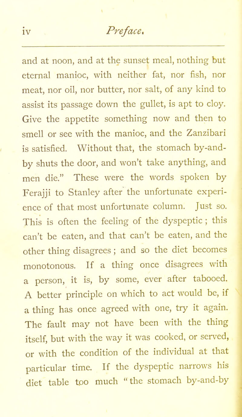 and at noon, and at the sunset meal, nothing but eternal manioc, with neither fat, nor fish, nor meat, nor oil, nor butter, nor salt, of any kind to assist its passage down the gullet, is apt to cloy. Give the appetite something now and then to smell or see with the manioc, and the Zanzibari is satisfied. Without that, the stomach by-and- by shuts the door, and won't take anything, and men die. These were the words spoken by Ferajji to Stanley after the unfortunate experi- ence of that most unfortunate column. Just so. This is often the feeling of the dyspeptic ; this can't be eaten, and that can't be eaten, and the other thing disagrees ; and so the diet becomes monotonous. If a thing once disagrees with a person, it is, by some, ever after tabooed. A better principle on which to act would be, if a thing has once agreed with one, try it again. The fault may not have been with the thing itself, but with the way it was cooked, or served, or with the condition of the individual at that particular time. If the dyspeptic narrows his diet table too much the stomach by-and-by