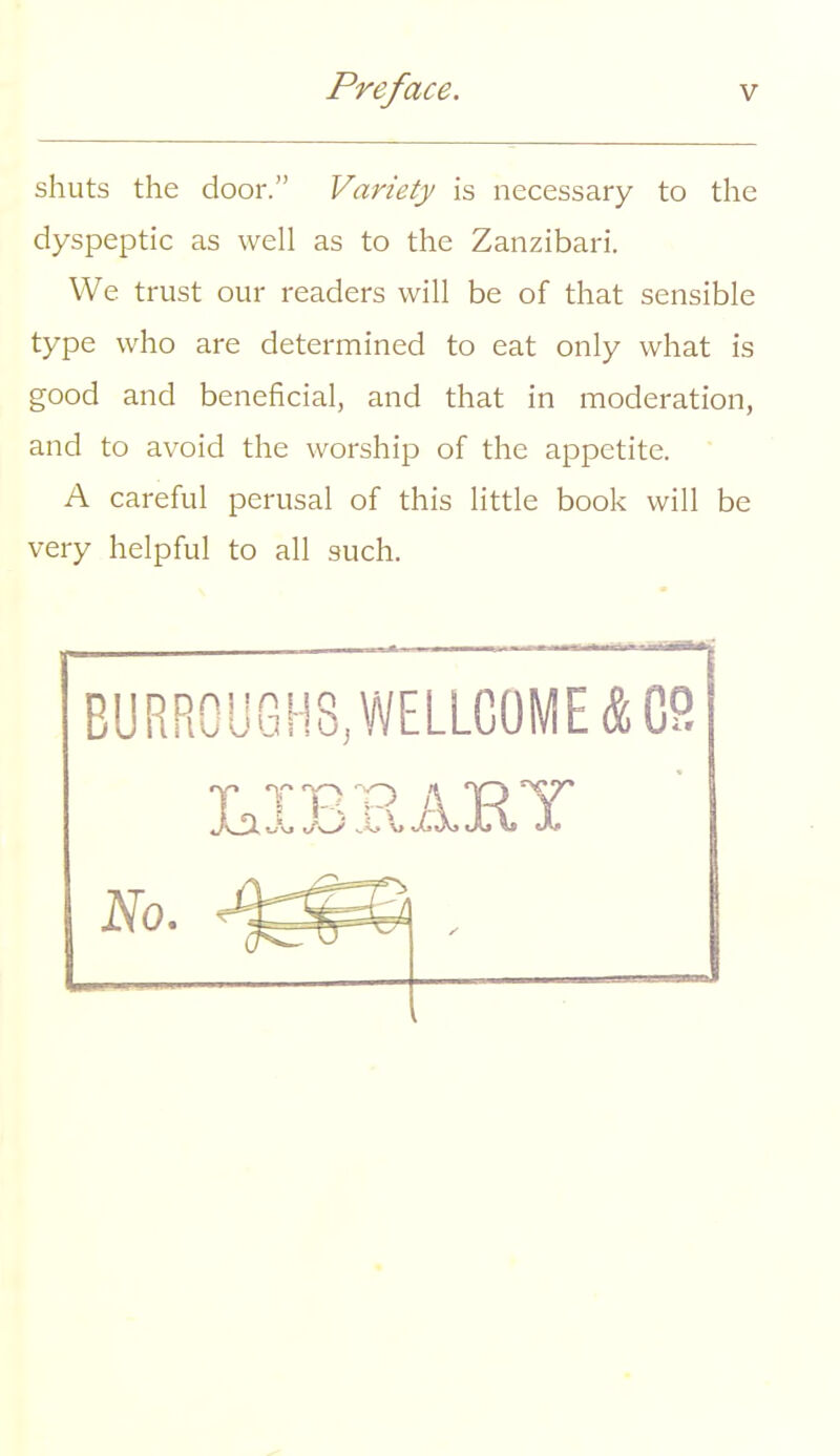 shuts the door. Variety is necessary to the dyspeptic as well as to the Zanzibari. We trust our readers will be of that sensible type who are determined to eat only what is good and beneficial, and that in moderation, and to avoid the worship of the appetite. A careful perusal of this little book will be very helpful to all such. BURROUGHS, WELLCOME A CS T.TTR1R A. TRY No.
