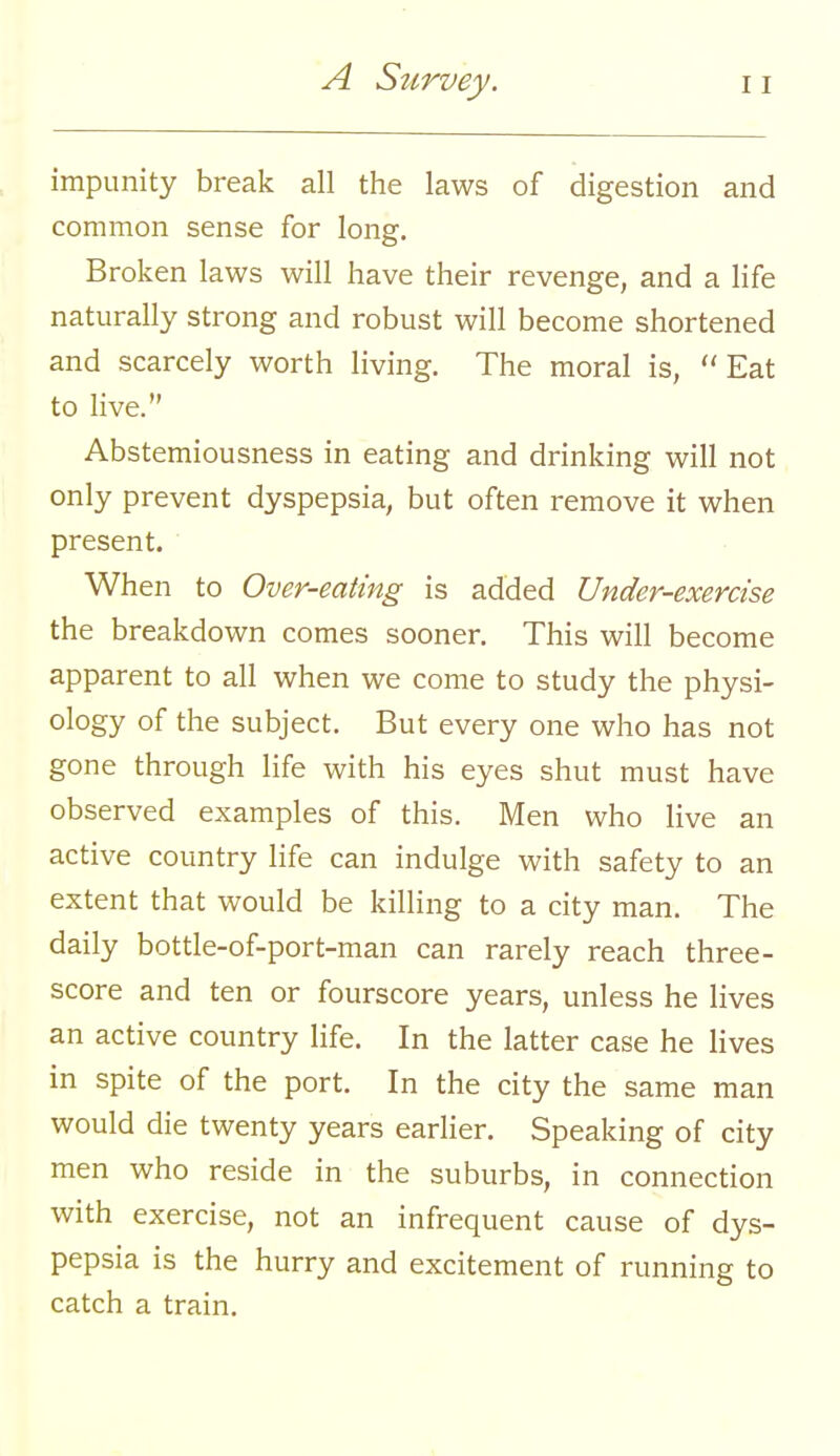 impunity break all the laws of digestion and common sense for long. Broken laws will have their revenge, and a life naturally strong and robust will become shortened and scarcely worth living. The moral is, Eat to live. Abstemiousness in eating and drinking will not only prevent dyspepsia, but often remove it when present. When to Over-eating is added Under-exercise the breakdown comes sooner. This will become apparent to all when we come to study the physi- ology of the subject. But every one who has not gone through life with his eyes shut must have observed examples of this. Men who live an active country life can indulge with safety to an extent that would be killing to a city man. The daily bottle-of-port-man can rarely reach three- score and ten or fourscore years, unless he lives an active country life. In the latter case he lives in spite of the port. In the city the same man would die twenty years earlier. Speaking of city men who reside in the suburbs, in connection with exercise, not an infrequent cause of dys- pepsia is the hurry and excitement of running to catch a train.