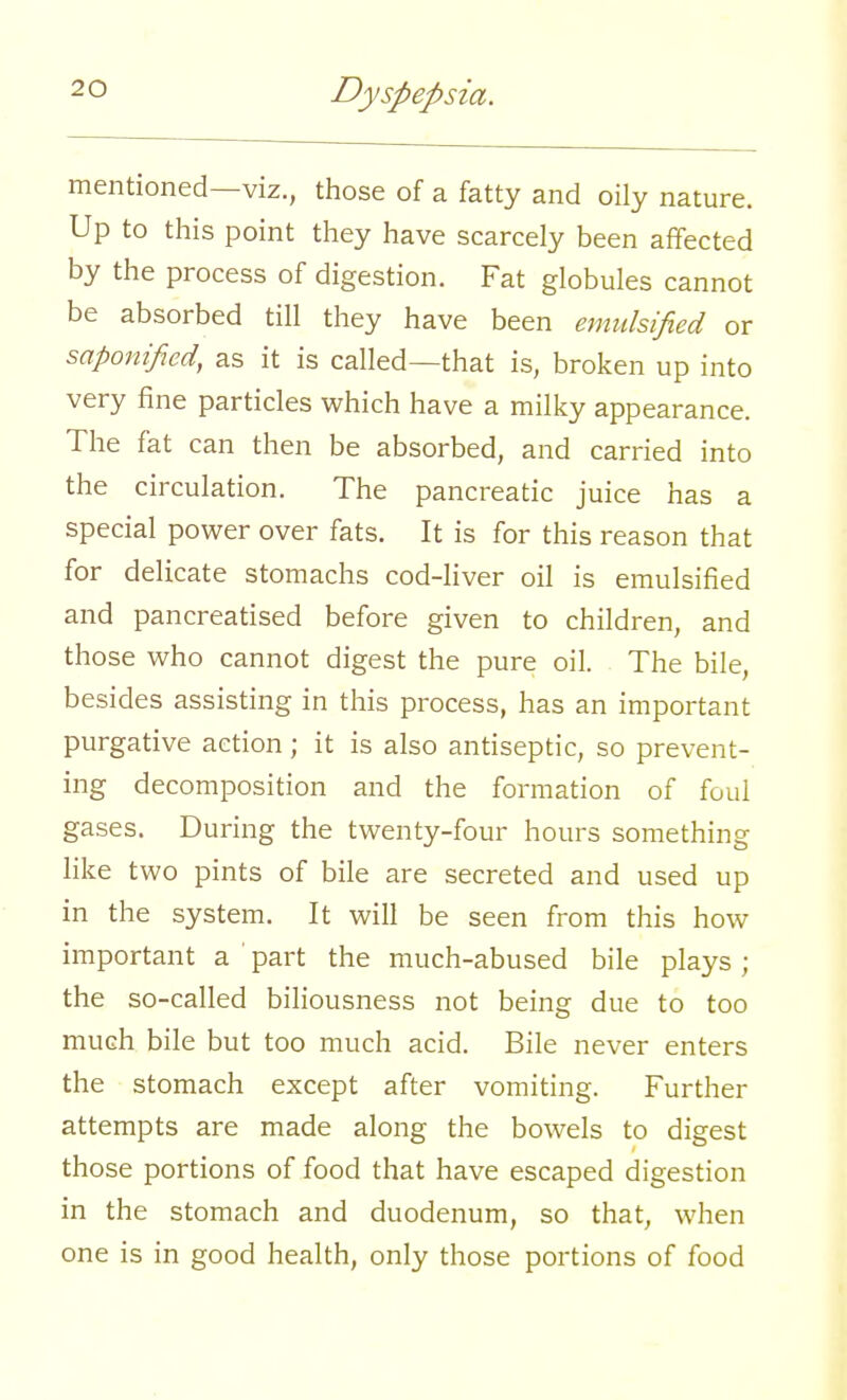 mentioned—viz., those of a fatty and oily nature. Up to this point they have scarcely been affected by the process of digestion. Fat globules cannot be absorbed till they have been emulsified or saponified, as it is called—that is, broken up into very fine particles which have a milky appearance. The fat can then be absorbed, and carried into the circulation. The pancreatic juice has a special power over fats. It is for this reason that for delicate stomachs cod-liver oil is emulsified and pancreatised before given to children, and those who cannot digest the pure oil. The bile, besides assisting in this process, has an important purgative action; it is also antiseptic, so prevent- ing decomposition and the formation of foul gases. During the twenty-four hours something like two pints of bile are secreted and used up in the system. It will be seen from this how important a ' part the much-abused bile plays ; the so-called biliousness not being due to too much bile but too much acid. Bile never enters the stomach except after vomiting. Further attempts are made along the bowels to digest those portions of food that have escaped digestion in the stomach and duodenum, so that, when one is in good health, only those portions of food