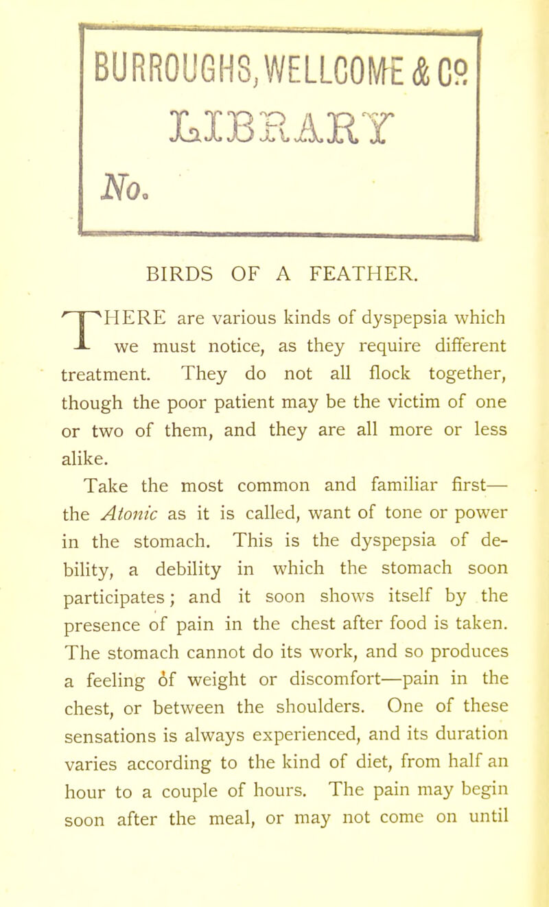 BURROUGHS, WELLCOME A C9 No. BIRDS OF A FEATHER. HERE are various kinds of dyspepsia which J- we must notice, as they require different treatment. They do not all flock together, though the poor patient may be the victim of one or two of them, and they are all more or less alike. Take the most common and familiar first— the Atonic as it is called, want of tone or power in the stomach. This is the dyspepsia of de- bility, a debility in which the stomach soon participates; and it soon shows itself by the presence of pain in the chest after food is taken. The stomach cannot do its work, and so produces a feeling of weight or discomfort—pain in the chest, or between the shoulders. One of these sensations is always experienced, and its duration varies according to the kind of diet, from half an hour to a couple of hours. The pain may begin soon after the meal, or may not come on until