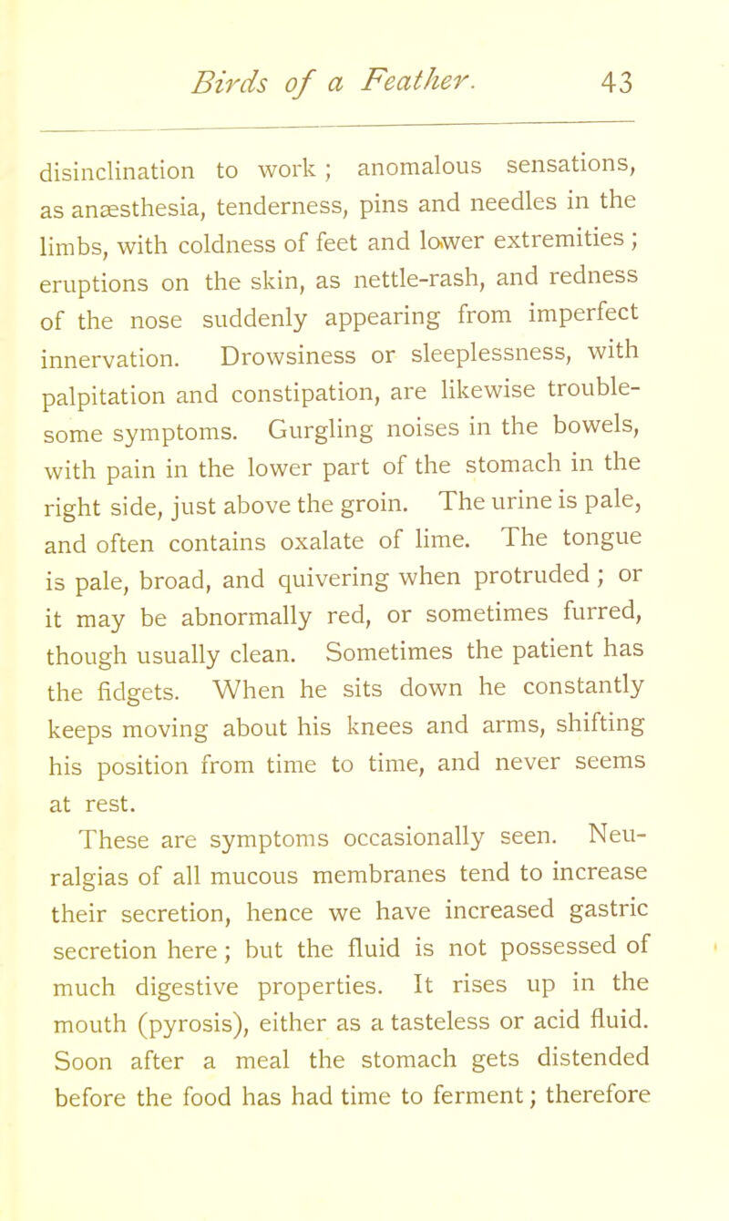 disinclination to work; anomalous sensations, as anaesthesia, tenderness, pins and needles in the limbs, with coldness of feet and lower extremities ; eruptions on the skin, as nettle-rash, and redness of the nose suddenly appearing from imperfect innervation. Drowsiness or sleeplessness, with palpitation and constipation, are likewise trouble- some symptoms. Gurgling noises in the bowels, with pain in the lower part of the stomach in the right side, just above the groin. The urine is pale, and often contains oxalate of lime. The tongue is pale, broad, and quivering when protruded ; or it may be abnormally red, or sometimes furred, though usually clean. Sometimes the patient has the fidgets. When he sits down he constantly keeps moving about his knees and arms, shifting his position from time to time, and never seems at rest. These are symptoms occasionally seen. Neu- ralgias of all mucous membranes tend to increase their secretion, hence we have increased gastric secretion here; but the fluid is not possessed of much digestive properties. It rises up in the mouth (pyrosis), either as a tasteless or acid fluid. Soon after a meal the stomach gets distended before the food has had time to ferment; therefore