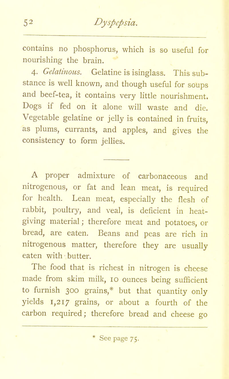 contains no phosphorus, which is so useful for nourishing the brain. 4. Gelatinous. Gelatine is isinglass. This sub- stance is well known, and though useful for soups and beef-tea, it contains very little nourishment. Dogs if fed on it alone will waste and die. Vegetable gelatine or jelly is contained in fruits, as plums, currants, and apples, and gives the consistency to form jellies. A proper admixture of carbonaceous and nitrogenous, or fat and lean meat, is required for health. Lean meat, especially the flesh of rabbit, poultry, and veal, is deficient in heat- giving material; therefore meat and potatoes, or bread, are eaten. Beans and peas are rich in nitrogenous matter, therefore they are usually eaten with • butter. The food that is richest in nitrogen is cheese made from skim milk, 10 ounces being sufficient to furnish 300 grains,* but that quantity only yields 1,217 grains, or about a fourth of the carbon required; therefore bread and cheese go * See page 75.