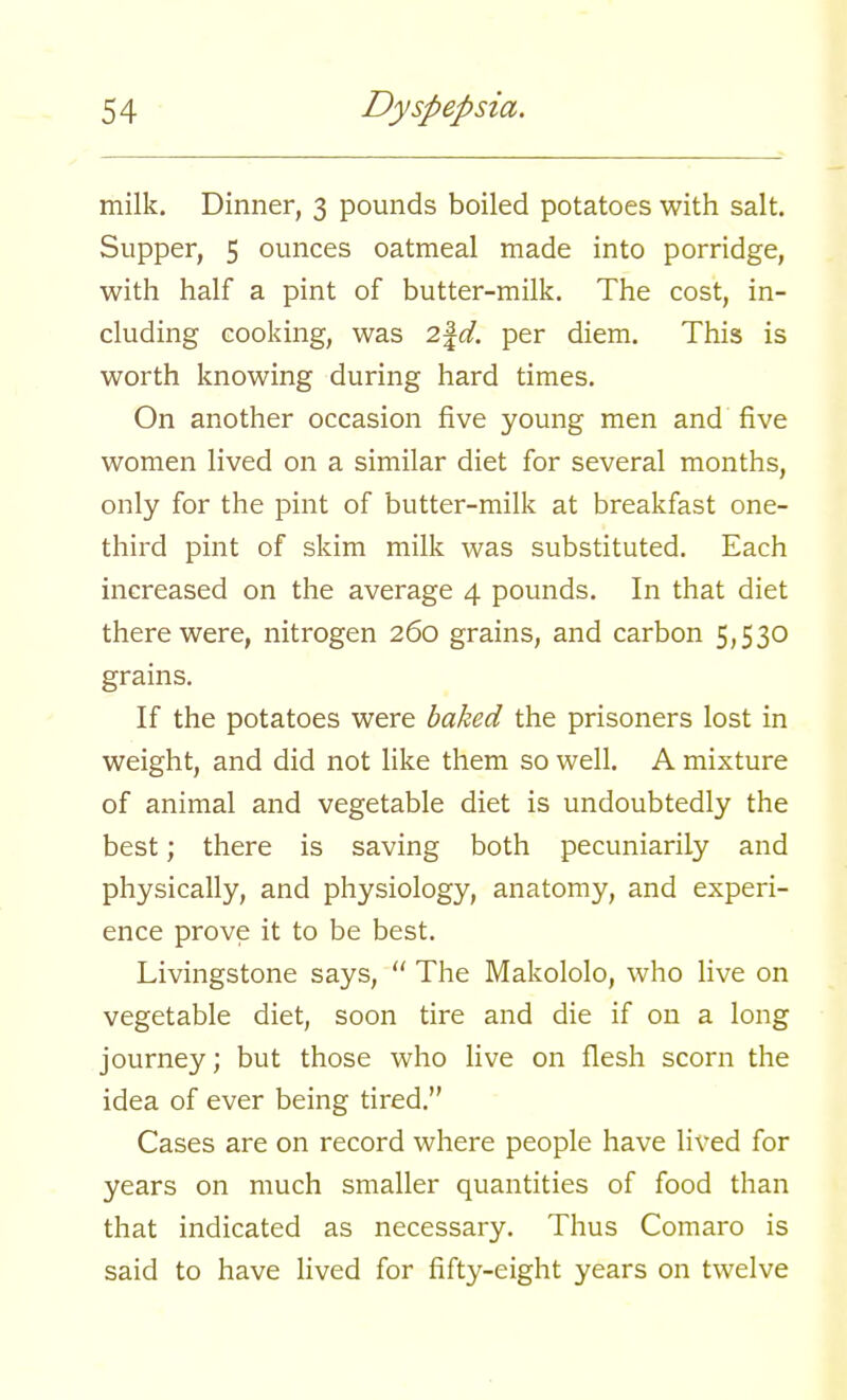 milk. Dinner, 3 pounds boiled potatoes with salt. Supper, 5 ounces oatmeal made into porridge, with half a pint of butter-milk. The cost, in- cluding cooking, was 2\d. per diem. This is worth knowing during hard times. On another occasion five young men and five women lived on a similar diet for several months, only for the pint of butter-milk at breakfast one- third pint of skim milk was substituted. Each increased on the average 4 pounds. In that diet there were, nitrogen 260 grains, and carbon 5,530 grains. If the potatoes were baked the prisoners lost in weight, and did not like them so well. A mixture of animal and vegetable diet is undoubtedly the best; there is saving both pecuniarily and physically, and physiology, anatomy, and experi- ence prove it to be best. Livingstone says,  The Makololo, who live on vegetable diet, soon tire and die if on a long journey; but those who live on flesh scorn the idea of ever being tired. Cases are on record where people have lived for years on much smaller quantities of food than that indicated as necessary. Thus Comaro is said to have lived for fifty-eight years on twelve