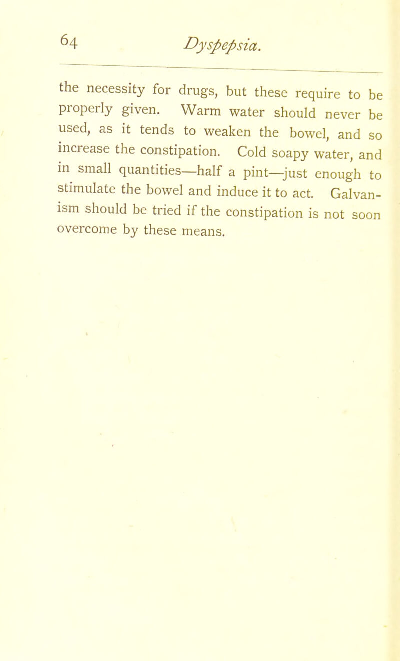 the necessity for drugs, but these require to be properly given. Warm water should never be used, as it tends to weaken the bowel, and so increase the constipation. Cold soapy water, and in small quantities—half a pint—just enough to stimulate the bowel and induce it to act. Galvan- ism should be tried if the constipation is not soon overcome by these means.