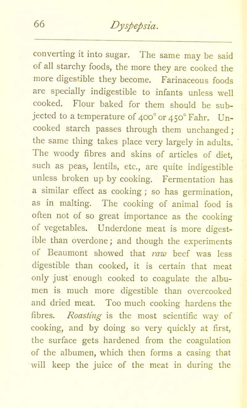 converting it into sugar. The same may be said of all starchy foods, the more they are cooked the more digestible they become. Farinaceous foods are specially indigestible to infants unless well cooked. Flour baked for them should be sub- jected to a temperature of 4000 or 4500 Fahr. Un- cooked starch passes through them unchanged; the same thing takes place very largely in adults. The woody fibres and skins of articles of diet, such as peas, lentils, etc., are quite indigestible unless broken up by cooking. Fermentation has a similar effect as cooking ; so has germination, as in malting. The cooking of animal food is often not of so great importance as the cooking of vegetables. Underdone meat is more digest- ible than overdone; and though the experiments of Beaumont showed that raw beef was less digestible than cooked, it is certain that meat only just' enough cooked to coagulate the albu- men is much more digestible than overcooked and dried meat. Too much cooking hardens the fibres. Roasting is the most scientific way of cooking, and by doing so very quickly at first, the surface gets hardened from the coagulation of the albumen, which then forms a casing that will keep the juice of the meat in during the