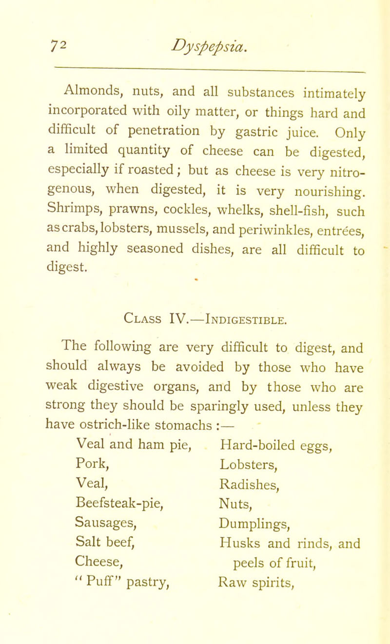 Almonds, nuts, and all substances intimately incorporated with oily matter, or things hard and difficult of penetration by gastric juice. Only a limited quantity of cheese can be digested, especially if roasted; but as cheese is very nitro- genous, when digested, it is very nourishing. Shrimps, prawns, cockles, whelks, shell-fish, such as crabs, lobsters, mussels, and periwinkles, entrees, and highly seasoned dishes, are all difficult to digest. Class IV.—Indigestible. The following are very difficult to digest, and should always be avoided by those who have weak digestive organs, and by those who are strong they should be sparingly used, unless they have ostrich-like stomachs :— Veal and ham pie, Hard-boiled eggs, Pork, Lobsters, Veal, Radishes, Beefsteak-pie, Nuts, Sausages, Dumplings, Salt beef, Husks and rinds, and Cheese, peels of fruit,  Puff pastry, Raw spirits,