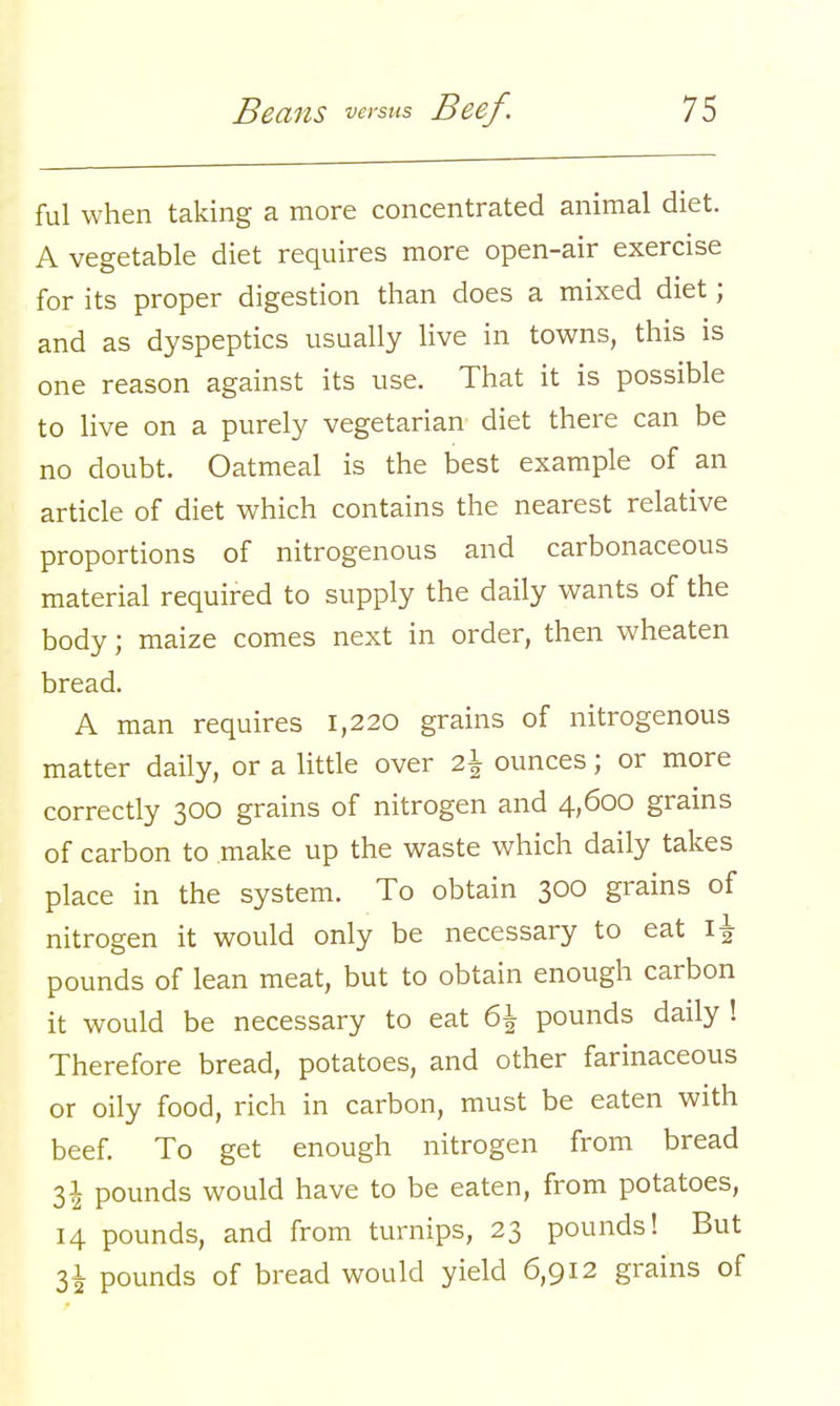 ful when taking a more concentrated animal diet. A vegetable diet requires more open-air exercise for its proper digestion than does a mixed diet; and as dyspeptics usually live in towns, this is one reason against its use. That it is possible to live on a purely vegetarian diet there can be no doubt. Oatmeal is the best example of an article of diet which contains the nearest relative proportions of nitrogenous and carbonaceous material required to supply the daily wants of the body; maize comes next in order, then wheaten bread. A man requires 1,220 grains of nitrogenous matter daily, or a little over 2\ ounces; or more correctly 300 grains of nitrogen and 4,600 grains of carbon to make up the waste which daily takes place in the system. To obtain 300 grains of nitrogen it would only be necessary to eat 1^ pounds of lean meat, but to obtain enough carbon it would be necessary to eat 6\ pounds daily ! Therefore bread, potatoes, and other farinaceous or oily food, rich in carbon, must be eaten with beef. To get enough nitrogen from bread l\ pounds would have to be eaten, from potatoes, 14 pounds, and from turnips, 23 pounds! But 31 pounds of bread would yield 6,912 grains of