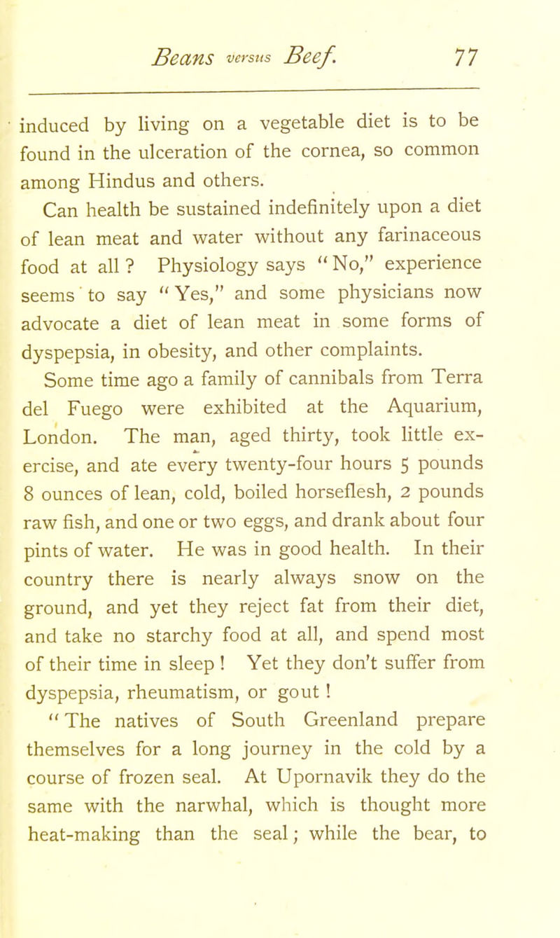 induced by living on a vegetable diet is to be found in the ulceration of the cornea, so common among Hindus and others. Can health be sustained indefinitely upon a diet of lean meat and water without any farinaceous food at all ? Physiology says  No, experience seems' to say  Yes, and some physicians now advocate a diet of lean meat in some forms of dyspepsia, in obesity, and other complaints. Some time ago a family of cannibals from Terra del Fuego were exhibited at the Aquarium, London. The man, aged thirty, took little ex- ercise, and ate every twenty-four hours 5 pounds 8 ounces of lean, cold, boiled horseflesh, 2 pounds raw fish, and one or two eggs, and drank about four pints of water. He was in good health. In their country there is nearly always snow on the ground, and yet they reject fat from their diet, and take no starchy food at all, and spend most of their time in sleep ! Yet they don't suffer from dyspepsia, rheumatism, or gout !  The natives of South Greenland prepare themselves for a long journey in the cold by a course of frozen seal. At Upornavik they do the same with the narwhal, which is thought more heat-making than the seal; while the bear, to