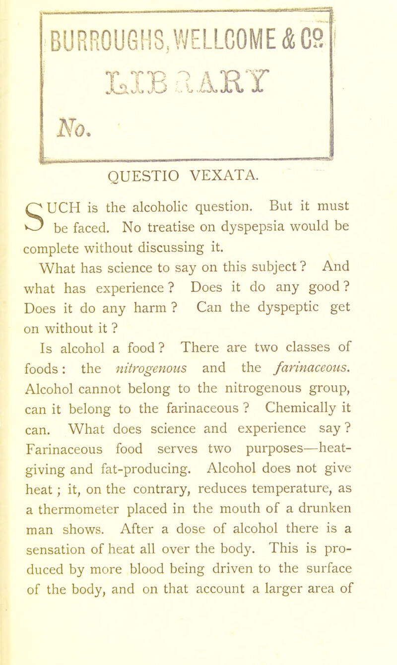 BURROUGHS, WELLCOME &C8 j QUESTIO VEXATA. UCH is the alcoholic question. But it must ^ be faced. No treatise on dyspepsia would be complete without discussing it. What has science to say on this subject ? And what has experience ? Does it do any good ? Does it do any harm ? Can the dyspeptic get on without it ? Is alcohol a food ? There are two classes of foods: the nitrogenous and the farinaceous. Alcohol cannot belong to the nitrogenous group, can it belong to the farinaceous ? Chemically it can. What does science and experience say ? Farinaceous food serves two purposes—heat- giving and fat-producing. Alcohol does not give heat; it, on the contrary, reduces temperature, as a thermometer placed in the mouth of a drunken man shows. After a dose of alcohol there is a sensation of heat all over the body. This is pro- duced by more blood being driven to the surface of the body, and on that account a larger area of