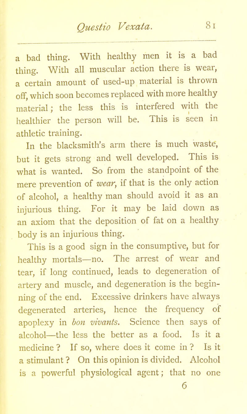 a bad thine. With healthy men it is a bad i thing. With all muscular action there is wear, a certain amount of used-up material is thrown off, which soon becomes replaced with more healthy material; the less this is interfered with the healthier the person will be. This is seen in athletic training. In the blacksmith's arm there is much waste, but it gets strong and well developed. This is what is wanted. So from the standpoint of the mere prevention of wear, if that is the only action of alcohol, a healthy man should avoid it as an injurious thing. For it may be laid down as an axiom that the deposition of fat on a healthy body is an injurious thing. This is a good sign in the consumptive, but for healthy mortals—no. The arrest of wear and tear, if long continued, leads to degeneration of artery and muscle, and degeneration is the begin- ning of the end. Excessive drinkers have always degenerated arteries, hence the frequency of apoplexy in bon vivants. Science then says of alcohol—the less the better as a food. Is it a medicine ? If so, where does it come in ? Is it a stimulant ? On this opinion is divided. Alcohol is a powerful physiological agent; that no one 6