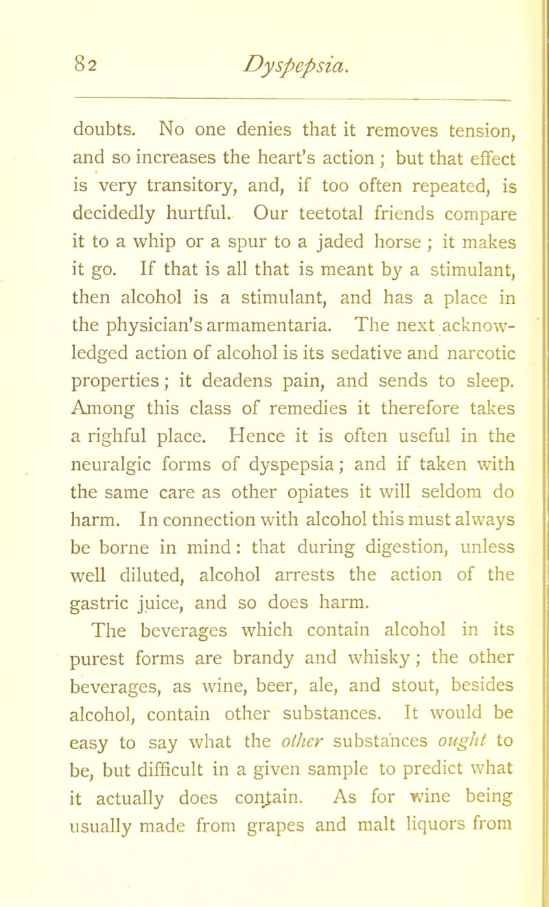 doubts. No one denies that it removes tension, and so increases the heart's action ; but that effect is very transitory, and, if too often repeated, is decidedly hurtful. Our teetotal friends compare it to a whip or a spur to a jaded horse ; it makes it go. If that is all that is meant by a stimulant, then alcohol is a stimulant, and has a place in the physician's armamentaria. The next acknow- ledged action of alcohol is its sedative and narcotic properties; it deadens pain, and sends to sleep. Among this class of remedies it therefore takes a righful place. Hence it is often useful in the neuralgic forms of dyspepsia; and if taken with the same care as other opiates it will seldom do harm. In connection with alcohol this must always be borne in mind: that during digestion, unless well diluted, alcohol arrests the action of the gastric juice, and so does harm. The beverages which contain alcohol in its purest forms are brandy and whisky; the other beverages, as wine, beer, ale, and stout, besides alcohol, contain other substances. It would be easy to say what the other substances ought to be, but difficult in a given sample to predict what it actually does contain. As for wine being usually made from grapes and malt liquors from