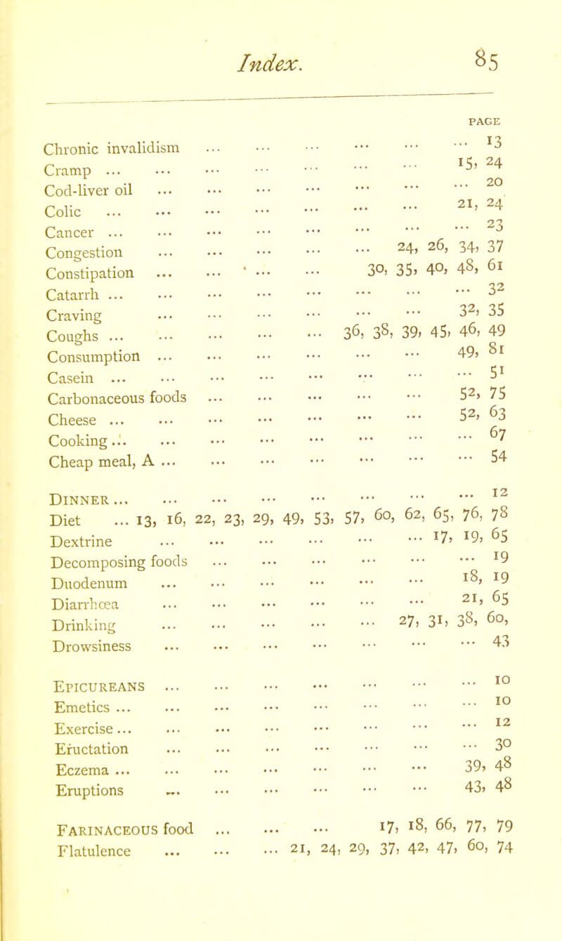 PAGE I X Chronic invalidism ' 3 n 15, 24 Cramp J Cod-liver oil n y 21, 24 Colic _ 23 Cancer J Congestion 24> z6> 34, 37 Constipation ' 30, 35, 4°. 43, 61 Catarrh ••• 32 Craving 32' 35 Coughs 36, 38, 39, 45- 46, 49 Consumption 49, 81 n 51 Casein ... ••• ••• •■• ••• J Carbonaceous foods 52>75 Cheese 52' 63 Cooking.. ... 67 Cheap meal, A 54 Dinner 12 Diet ... 13, 16, 22, 23, 29, 49, 53, 57, 60, 62, 65, 76, 78 Dextrine *7> x9> 65 Decomposing foods '9 Duodenum ... 18, 19 Diarrhoea • 21' 65 Drinking V, 3h 38, 60, Drowsiness ••• •••43 Epicureans ... io Emetics... ... ••• ••• ' 10 Exercise... ... ••• ••• ••• ••• 12 Eructation 30 Eczema 39> 48 Eruptions „. - 43, 48 Farinaceous food l7> J8, 66, 77, 79