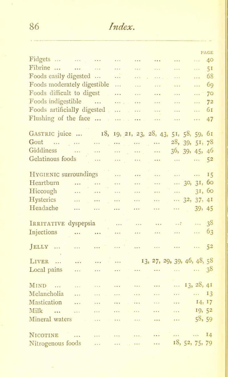 Fidgets ... Fibrine ... Foods easily digested ... Foods moderately digestible Foods difficult to digest Foods indigestible Foods artificially digested Flushing of the face ... PAGE 40 51 68 69 70 72 61 47 Gastric juice ... Gout ... ... Giddiness Gelatinous foods Hygienic surroundings Heartburn Hiccough Hysterics Headache Irritative dyspepsia Injections Jelly Liver Local pains Mind Melancholia Mastication Milk Mineral waters Nicotine Nitrogenous foods 18, 19, 21, 23, 28, 43, 51, 58, 59, 61 28, 39, 5h 78 36, 39, 45, 46 ... 52 30, 31, 31, 32, 37- 39, IS 60 60 41 45 3S 63 ... 52 13, 27. 29, 39, 46, 48, 58 13. 2S, 14, 19, 58, 41 13 17 52 59 ... 14 18, 52, 75, 79