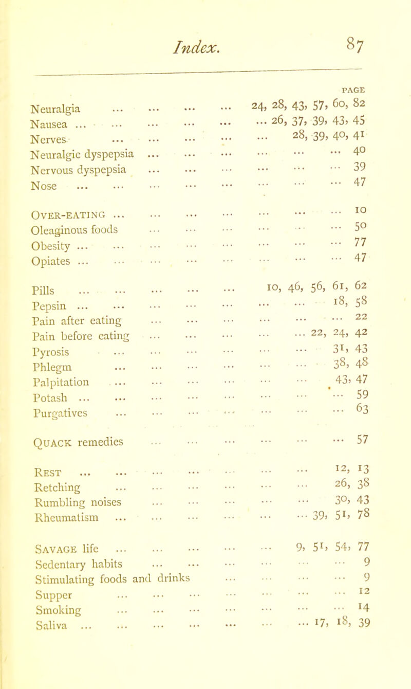 PAGE Neuralgia Nausea ... Nerves- Neuralgic dyspepsia Nervous dyspepsia Nose ... nA nSL A1 t*7 f\Ci 82 24, 2S, 4j, 5/, uu, 0.4 26, 37, 39, 43, 45 28, 39, 4°> 4i . 40 39 47 Over-eating Oleaginous foods Obesity ... Opiates ... 10 50 77 47 Pills Pepsin Pain after eating Pain before eating Pyrosis Phlegm Palpitation Potash Purgatives 10, 46, 56, 61, 62 18, 58 22 22, 24, 42 31, 43 38, 48 43, 47 59 63 Quack remedies 57 Rest Retching Rumbling noises Rheumatism 12, 13 26, 38 30, 43 39, 5i, 78 Savage life 9i Sl> 54, 77 Sedentary habits ... 9 Stimulating foods and drinks 9 Supper ... 12 Smoking :4 Saliva 17, 18, 39