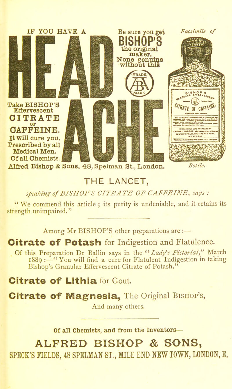 IF YOU HAVE A Be sure you get BISHOP'S the original maker. e Facsimile of CITRATE or CAFFEINE. It will cure you. Prescribed by all Medical Men. Of all Chemists. J Alfred Bishop & Sons, 48, Spelman St., London. THE LANCET, speaking of BISHOPS CITRATE OF CAFFEINE, says ;  We commend this article ; its purity is undeniable, and it retains its strength unimpaired. Among Mr BISHOP'S other preparations are :— Citrate Of Potash for Indigestion and Flatulence. Of this Preparation Dr Ballin says in the  Lady's Pictorial, March 1889 :—You will find a cure for Flatulent Indigestion in taking Bishop's Granular Effervescent Citrate of Potash. Citrate of Lithia for Gout. Citrate of Magnesia, The Original Bishop's, And many others. Of all Chemists, and from the Inventors— ALFRED BISHOP & SONS, SPECK'S FIELDS, 48 SPELMAN ST., MILE END NEW TOWN, LONDON, E.