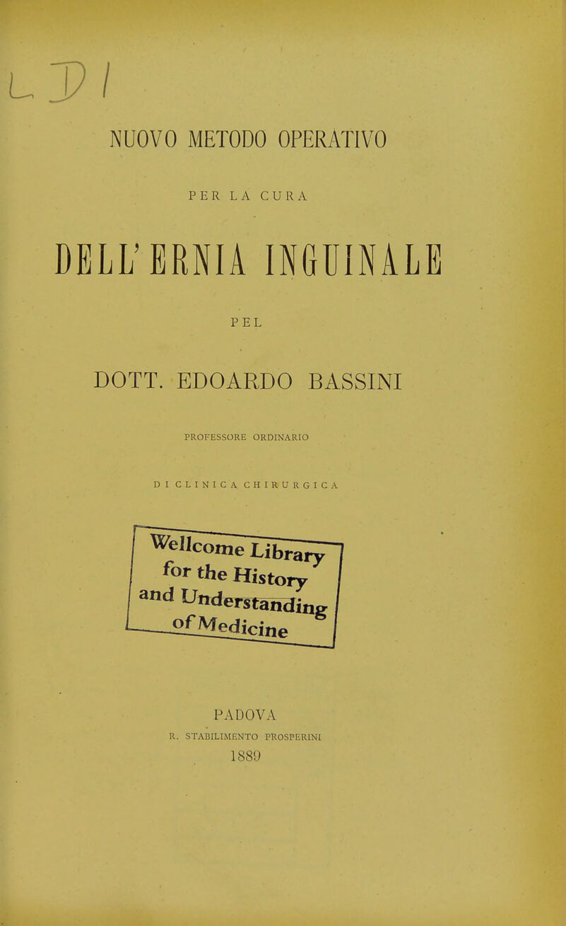 NUOVO METODO OPERATIVO PER LA CURA DELL'ERNIA INGUINALE PEL DOTT. EDOARDO BASSINI PROFESSORE ORDINARIO DI CLINICA CHIRURGICA Wellcome Library *or the History and U»d*Tsfanaing -2£Medicine PADOVA R. STABILIMENTO PROSPERIMI 188!)