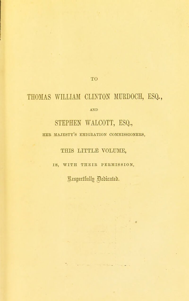 TO THOMAS WILLIAM CLKTON MURDOCH, ESQ., STEPHEN WALCOTT, ESQ., HEB majesty's EMIGRATION COMMISSIONEES, THIS LITTLE VOLUME, 18, WITH THEIR PERMISSION,