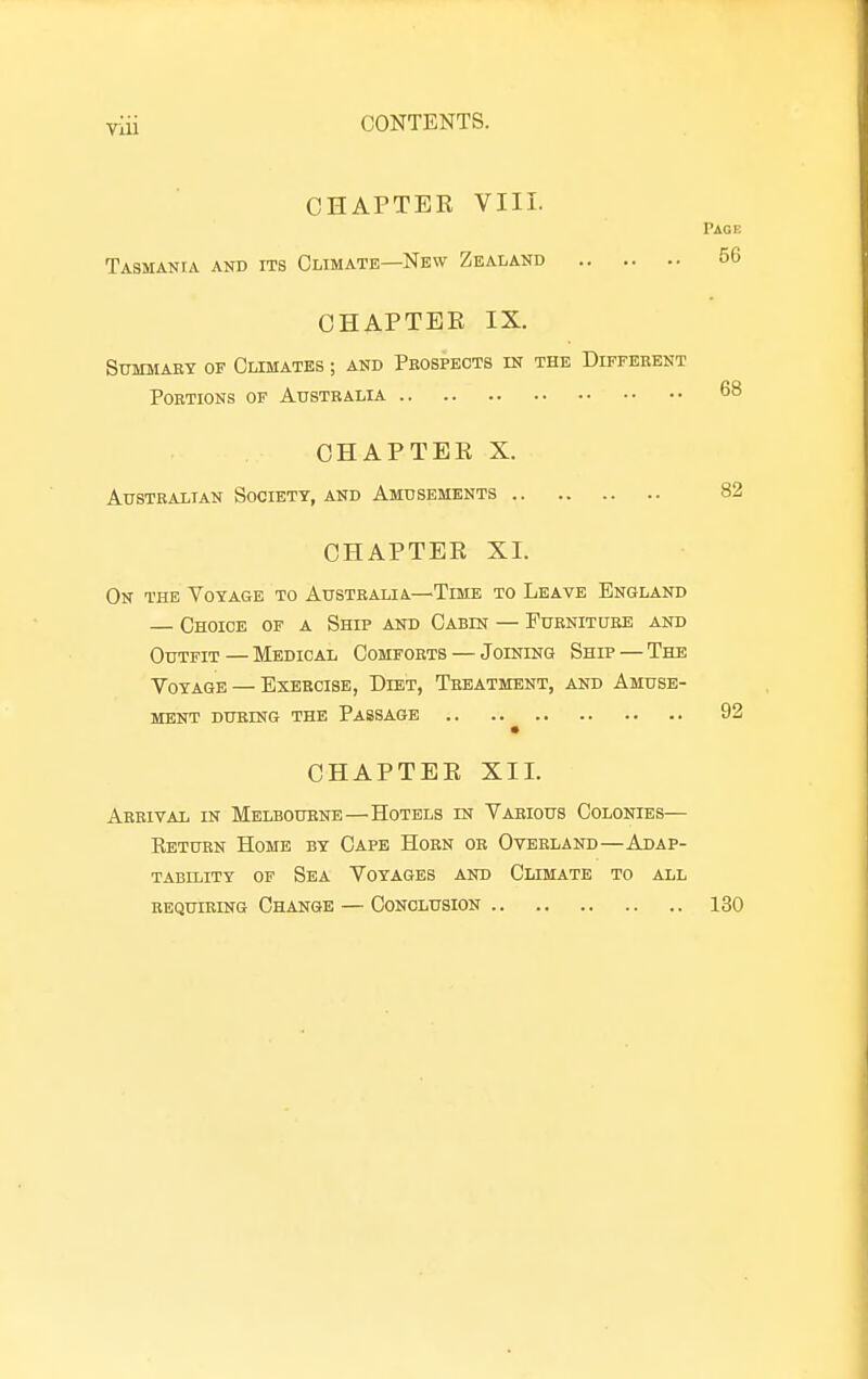 CHAPTEK VIII. Page Tasmania and its Climate—New Zealand 56 OHAPTEE IX. Summary of Climates ; and Prospects in the Different Portions of Australia 68 OHAPTEE X. Australian Society, and Amusements 82 OHAPTEE XL On the Voyage to Australia—Time to Leave England — Choice of a Ship and Cabin — Furniture and Outfit — Medical Comforts — Joining Ship — The Voyage — Exercise, Diet, Treatment, and Amuse- ment DURING the Passage 92 OHAPTEE XII. Arrival in Melbourne—Hotels in Various Colonies— Eeturn Home by Cape Horn or Overland—Adap- tability of Sea Voyages and Climate to all REQUIRING Change — Conclusion 130