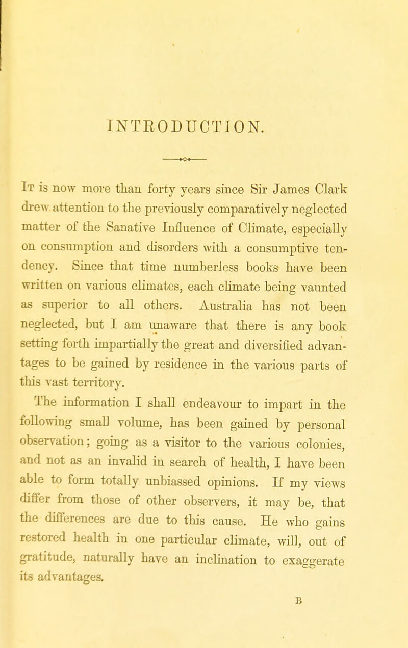 INTEODUCTION. It is now more than forty years since Sir James Clark drew, attention to the previously comparatively neglected matter of the Sanative Influence of Climate, especially on consumption and disorders with a consumptive ten- dency. Since that time numberless books have been written on various climates, each climate being vaunted as superior to all others. Australia has not been neglected, but I am unaware that there is any book settmg forth impartially the great and diversified advan- tages to be gained by residence in the various parts of this vast territory. The information I shaU endeavour to impart in the following small volume, has been gained by personal observation; going as a visitor to the various colonies, and not as an invalid in search of health, I have been able to form totally unbiassed opinions. If my views differ from those of other observers, it may be, that the differences are due to this cause. He who gains restored health in one particular climate, will, out of gratitude, naturally have an inclination to exaggerate its advantages. B