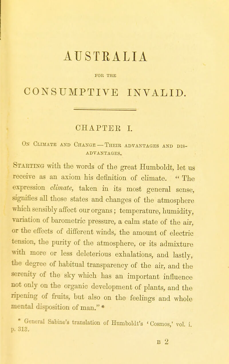 AUSTRALIA FOR THE CONSUMPTIVE INVALID. CHAPTER I. On Cltuate and Change — Their advantages and dis- advantages. Starting Tvath the words of tlie great Humboldt, let us receive as an axiom his definition of climate. The expression climate, taken m its most general sense, signifies all those states and changes of the atmosphere which sensibly affect our organs; temperature, humidity, variation of barometric pressure, a calm state of the air, or the efi'ects of different winds, the amount of electric tension, the purity of the atmosphere, or its admixture with more or less deleterious exhalations, and lastly, the degree of habitual transparency of the air, and the serenity of the sky which has an important influence not only on the organic development of plants, and the ripening of fruits, but also on the feelings and whole mental disposition of man. * * General Sabine's translation of Humboldt's ' Cosmos,' vol. i.